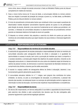 AGRUPAMENTO DE ESCOLAS FRAGATA DO TEJO - MOITA
Página 96 de 107 Avenida Luís de Camões – 2860-381 Moita : 212897662 / 212897663 : 212897591 : info@eb23-moita-n2.rcts.pt
como crime, deve a direção da escola comunicar o facto ao Ministério Público junto do tribunal
competente em matéria de menores.
3. Caso o menor tenha menos de 12 anos de idade, a comunicação referida no número anterior
deve ser dirigida à comissão de proteção de crianças e jovens ou, na falta deste, ao Ministério
Público junto do tribunal referido no número anterior.
4. O início do procedimento criminal pelos factos que constituam crime e que sejam suscetíveis de
desencadear medida disciplinar sancionatória depende apenas de queixa ou de participação
pela direção da escola, devendo o seu exercício fundamentar-se em razões que ponderem, em
concreto, o interesse da comunidade educativa no desenvolvimento do procedimento criminal
perante os interesses relativos à formação do aluno em questão.
5. O disposto no número anterior não prejudica o exercício do direito de queixa por parte dos
membros da comunidade educativa que sejam lesados nos seus direitos e interesses legalmente
protegidos.
CAPÍTULOVII RESPONSABILIDADEEAUTONOMIA
Artigo135.º Responsabilidadedosmembrosdacomunidadeeducativa
1. A autonomia do agrupamento de escolas pressupõe a responsabilidade de todos os membros da
comunidade educativa pela salvaguarda efetiva do direito à educação e à igualdade de
oportunidades no acesso à escola, bem como a promoção de medidas que visem o empenho e
o sucesso escolares, a prossecução integral dos objetivos do projeto educativo, incluindo os de
integração sociocultural, e o desenvolvimento de uma cultura de cidadania capaz de fomentar os
valores da pessoa humana, da democracia e exercício responsável da liberdade individual e do
cumprimento dos direitos e deveres que lhe estão associados.
2. A escola é o espaço coletivo de salvaguarda efetiva do direito à educação, devendo o seu
funcionamento garantir plenamente aquele direito.
3. A comunidade educativa referida no n.º 1 integra, sem prejuízo dos contributos de outras
entidades, os alunos, os pais ou encarregados de educação, os professores, o pessoal não
docente das escolas, as autarquias locais e os serviços da administração central e regional com
intervenção na área da educação, nos termos das respetivas responsabilidades e competências.
Artigo136.º Responsabilidadedosalunos
1. Os alunos são responsáveis, em termos adequados à sua idade e capacidade de discernimento,
pelo exercício dos direitos e pelo cumprimento dos deveres que lhe são outorgados pelo
presente regulamento e pela demais legislação aplicável.
 