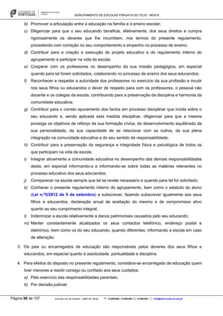 AGRUPAMENTO DE ESCOLAS FRAGATA DO TEJO - MOITA
Página 98 de 107 Avenida Luís de Camões – 2860-381 Moita : 212897662 / 212897663 : 212897591 : info@eb23-moita-n2.rcts.pt
b) Promover a articulação entre a educação na família e o ensino escolar;
c) Diligenciar para que o seu educando beneficie, efetivamente, dos seus direitos e cumpra
rigorosamente os deveres que lhe incumbem, nos termos do presente regulamento,
procedendo com correção no seu comportamento e empenho no processo de ensino;
d) Contribuir para a criação e execução do projeto educativo e do regulamento interno do
agrupamento e participar na vida da escola;
e) Cooperar com os professores no desempenho da sua missão pedagógica, em especial
quando para tal forem solicitados, colaborando no processo de ensino dos seus educandos;
f) Reconhecer e respeitar a autoridade dos professores no exercício da sua profissão e incutir
nos seus filhos ou educandos o dever de respeito para com os professores, o pessoal não
docente e os colegas da escola, contribuindo para a preservação da disciplina e harmonia da
comunidade educativa;
g) Contribuir para o correto apuramento dos factos em processo disciplinar que incida sobre o
seu educando e, sendo aplicada esta medida disciplinar, diligenciar para que a mesma
prossiga os objetivos de reforço da sua formação cívica, do desenvolvimento equilibrado da
sua personalidade, da sua capacidade de se relacionar com os outros, da sua plena
integração na comunidade educativa e do seu sentido de responsabilidade;
h) Contribuir para a preservação da segurança e integridade física e psicológica de todos os
que participam na vida da escola;
i) Integrar ativamente a comunidade educativa no desempenho das demais responsabilidades
desta, em especial informando-a e informando-se sobre todas as matérias relevantes no
processo educativo dos seus educandos;
j) Comparecer na escola sempre que tal se revele necessário e quando para tal for solicitado;
k) Conhecer o presente regulamento interno do agrupamento, bem como o estatuto do aluno
(Lei n.º5/2012 de 5 de setembro) e subscrever, fazendo subscrever igualmente aos seus
filhos e educandos, declaração anual de aceitação do mesmo e de compromisso ativo
quanto ao seu cumprimento integral;
l) Indemnizar a escola relativamente a danos patrimoniais causados pelo seu educando;
m) Manter constantemente atualizados os seus contactos telefónico, endereço postal e
eletrónico, bem como os do seu educando, quando diferentes, informando a escola em caso
de alteração.
3. Os pais ou encarregados de educação são responsáveis pelos deveres dos seus filhos e
educandos, em especial quanto à assiduidade, pontualidade e disciplina.
4. Para efeitos do disposto no presente regulamento, considera-se encarregado de educação quem
tiver menores a residir consigo ou confiado aos seus cuidados:
a) Pelo exercício das responsabilidades parentais;
b) Por decisão judicial;
 