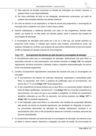 REGULAMENTO INTERNO – novembro de 2012
Página 99 de 107
c) Pelo exercício de funções executivas na direção de instituições que tenham menores, a
qualquer título, à sua responsabilidade;
d) Por mera autoridade de facto ou por delegação, devidamente comprovada, por parte de
qualquer das entidades referidas nas alíneas anteriores.
5. Em caso de divórcio ou de separação e, na falta de acordo dos progenitores, o encarregado de
educação será o progenitor com quem o menor fique a residir.
6. Estando estabelecida a residência alternada com cada um dos progenitores, deverão estes
decidir, por acordo ou, na falta deste, por decisão judicial, sobre o exercício das funções de
encarregado de educação.
7. O encarregado de educação pode ainda ser o pai ou a mãe que, por acordo expresso ou
presumido entre ambos, é indicado para exercer essa funções, presumindo-se ainda, até
qualquer indicação em contrário, que qualquer ato que pratica relativamente ao percurso escolar
do filho é realizado por decisão conjunta do outro progenitor.
Artigo140.º Incumprimentodosdeveresporpartedospaisouencarregadosdeeducação
1. O incumprimento pelos pais ou encarregados de educação, relativamente aos seus filhos ou
educandos menores ou não emancipados, dos deveres previstos no Artigo 139.º do presente
regulamento, de forma consciente e reiterada, implica a respetiva responsabilização nos termos
da lei e do presente regulamento.
2. Constitui incumprimento especialmente censurável dos deveres dos pais ou encarregados de
educação:
a) O incumprimento dos deveres de matrícula, frequência, assiduidade e pontualidade pelos
filhos ou educandos, bem como a ausência de justificação para tal incumprimento, nos
termos dos n.ºs
2 a 5 do Artigo 110.º deste regulamento.
b) A não comparência na escola sempre que os seus filhos e ou educandos atinjam metade do
limite de faltas injustificadas, nos termos do.º 3 do Artigo 112.º ou a sua não comparência ou
não pronúncia, nos casos em que a sua audição é obrigatória, no âmbito de procedimento
disciplinar instaurado ao seu filho ou educando, nos termos previstos nos Artigo 127.º e
Artigo 128.º do presente regulamento.
c) A não realização, pelos seus filhos e ou educandos, das medidas de recuperação definidas
pela escola nos termos do presente regulamento, das atividades de integração na escola e
na comunidade decorrentes da aplicação de medidas disciplinares corretivas e ou
sancionatórias, bem como a não comparência destes em consultas ou terapias prescritas por
técnicos especializados.
3. O incumprimento reiterado, por parte dos pais ou encarregados de educação, dos deveres a que
se refere o número anterior, determina a obrigação, por parte da escola, de comunicação do
 