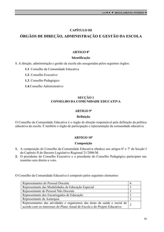 

 

REGULAMENTO INTERNO



CAPÍTULO III

ÓRGÃOS DE DIREÇÃO, ADMINISTRAÇÃO E GESTÃO DA ESCOLA

ARTIGO 8º
Identificação
1. A direção, administração e gestão da escola são asseguradas pelos seguintes órgãos:
1.1. Conselho da Comunidade Educativa
1.2. Conselho Executivo
1.3. Conselho Pedagógico
1.4.Conselho Administrativo

SECÇÃO 1
CONSELHO DA COMUNIDADE EDUCATIVA
ARTIGO 9º
Definição
O Conselho da Comunidade Educativa é o órgão de direção responsável pela definição da política
educativa da escola. É também o órgão de participação e representação da comunidade educativa.

ARTIGO 10º
Composição
1. A composição do Conselho da Comunidade Educativa obedece aos artigos 6º e 7º da Secção I
do Capítulo II do Decreto Legislativo Regional 21/2006/M.
2. O presidente do Conselho Executivo e o presidente do Conselho Pedagógico participam nas
reuniões sem direito a voto.

O Conselho da Comunidade Educativa é composto pelos seguintes elementos:
Representantes do Pessoal Docente
6
Representante das Modalidades de Educação Especial
1
Representante do Pessoal Não Docente
1
Representante dos Encarregados de Educação
1
Representante da Autarquia
1
Representantes das atividades e organismos das áreas da saúde e social de
2
acordo com os interesses do Plano Anual de Escola e do Projeto Educativo

11

 