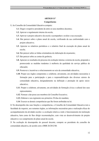  Escola Básica dos 2º e 3º Ciclos de Santo António - FUNCHAL     

ARTIGO 11º
Competências
1. Ao Conselho da Comunidade Educativa compete:
1.1. Eleger o respetivo presidente de entre os seus membros docentes;
1.2. Aprovar o regulamento interno da escola;
1.3. Aprovar o projeto educativo da escola e acompanhar e avaliar a sua execução;
1.4. Dar parecer sobre o plano anual de escola, verificando da sua conformidade com o
projeto educativo;
1.5. Apreciar os relatórios periódicos e o relatório final de execução do plano anual de
escola;
1.6. Dar parecer sobre as linhas orientadoras de elaboração do orçamento;
1.7. Dar parecer sobre as contas de gerência;
1.8. Apreciar os resultados do processo de avaliação interna e externa da escola, propondo e
promovendo as medidas tendentes à melhoria da qualidade do serviço público de
educação;
1.9. Promover e incentivar o relacionamento no seio da comunidade educativa;
1.10. Propor aos órgãos competentes e colaborar, ativamente, em atividades necessárias à
formação para a participação e para a responsabilização dos diversos setores da
comunidade educativa, designadamente na definição e prestação de apoio sócioeducativo;
1.11. Propor e colaborar, ativamente, em atividades de formação cívica e cultural dos seus
representantes;
1.12. Nomear e dar posse aos membros do Conselho Executivo;
1.13. Elaborar o seu regimento nos primeiros 30 dias de mandato;
1.14. Exercer as demais competências que lhe forem atribuídas na lei.
2. No desempenho das suas funções e competências, o Conselho da Comunidade Educativa tem a
faculdade de requerer, aos restantes órgãos, as informações necessárias para a realização eficaz do
acompanhamento da atividade escolar e a avaliação relativa a todo o funcionamento da instituição
educativa, bem como de lhes dirigir recomendações, com vista ao desenvolvimento do projeto
educativo e ao cumprimento do plano anual de escola.
3. Na avaliação de desempenho do pessoal docente, compete ao presidente do conselho da
comunidade educativa, de acordo com o DRR 26/2012/M:

12

 