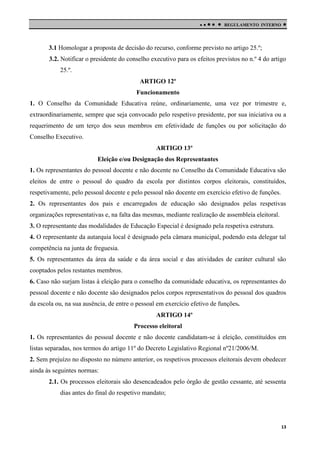 

 

REGULAMENTO INTERNO



3.1 Homologar a proposta de decisão do recurso, conforme previsto no artigo 25.º;
3.2. Notificar o presidente do conselho executivo para os efeitos previstos no n.º 4 do artigo
25.º.
ARTIGO 12º
Funcionamento
1. O Conselho da Comunidade Educativa reúne, ordinariamente, uma vez por trimestre e,
extraordinariamente, sempre que seja convocado pelo respetivo presidente, por sua iniciativa ou a
requerimento de um terço dos seus membros em efetividade de funções ou por solicitação do
Conselho Executivo.
ARTIGO 13º
Eleição e/ou Designação dos Representantes
1. Os representantes do pessoal docente e não docente no Conselho da Comunidade Educativa são
eleitos de entre o pessoal do quadro da escola por distintos corpos eleitorais, constituídos,
respetivamente, pelo pessoal docente e pelo pessoal não docente em exercício efetivo de funções.
2. Os representantes dos pais e encarregados de educação são designados pelas respetivas
organizações representativas e, na falta das mesmas, mediante realização de assembleia eleitoral.
3. O representante das modalidades de Educação Especial é designado pela respetiva estrutura.
4. O representante da autarquia local é designado pela câmara municipal, podendo esta delegar tal
competência na junta de freguesia.
5. Os representantes da área da saúde e da área social e das atividades de caráter cultural são
cooptados pelos restantes membros.
6. Caso não surjam listas à eleição para o conselho da comunidade educativa, os representantes do
pessoal docente e não docente são designados pelos corpos representativos do pessoal dos quadros
da escola ou, na sua ausência, de entre o pessoal em exercício efetivo de funções.
ARTIGO 14º
Processo eleitoral
1. Os representantes do pessoal docente e não docente candidatam-se à eleição, constituídos em
listas separadas, nos termos do artigo 11º do Decreto Legislativo Regional nº21/2006/M.
2. Sem prejuízo no disposto no número anterior, os respetivos processos eleitorais devem obedecer
ainda às seguintes normas:
2.1. Os processos eleitorais são desencadeados pelo órgão de gestão cessante, até sessenta
dias antes do final do respetivo mandato;

13

 