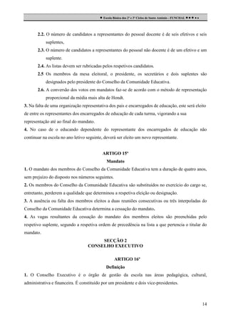  Escola Básica dos 2º e 3º Ciclos de Santo António - FUNCHAL     

2.2. O número de candidatos a representantes do pessoal docente é de seis efetivos e seis
suplentes,
2.3. O número de candidatos a representantes do pessoal não docente é de um efetivo e um
suplente.
2.4. As listas devem ser rubricadas pelos respetivos candidatos.
2.5 Os membros da mesa eleitoral, o presidente, os secretários e dois suplentes são
designados pelo presidente do Conselho da Comunidade Educativa.
2.6. A conversão dos votos em mandatos faz-se de acordo com o método de representação
proporcional da média mais alta de Hondt.
3. Na falta de uma organização representativa dos pais e encarregados de educação, este será eleito
de entre os representantes dos encarregados de educação de cada turma, vigorando a sua
representação até ao final do mandato.
4. No caso de o educando dependente do representante dos encarregados de educação não
continuar na escola no ano letivo seguinte, deverá ser eleito um novo representante.

ARTIGO 15º
Mandato
1. O mandato dos membros do Conselho da Comunidade Educativa tem a duração de quatro anos,
sem prejuízo do disposto nos números seguintes.
2. Os membros do Conselho da Comunidade Educativa são substituídos no exercício do cargo se,
entretanto, perderem a qualidade que determinou a respetiva eleição ou designação.
3. A ausência ou falta dos membros eleitos a duas reuniões consecutivas ou três interpoladas do
Conselho da Comunidade Educativa determina a cessação do mandato.
4. As vagas resultantes da cessação do mandato dos membros eleitos são preenchidas pelo
respetivo suplente, segundo a respetiva ordem de precedência na lista a que pertencia o titular do
mandato.
SECÇÃO 2
CONSELHO EXECUTIVO
ARTIGO 16º
Definição
1. O Conselho Executivo é o órgão de gestão da escola nas áreas pedagógica, cultural,
administrativa e financeira. É constituído por um presidente e dois vice-presidentes.

14

 