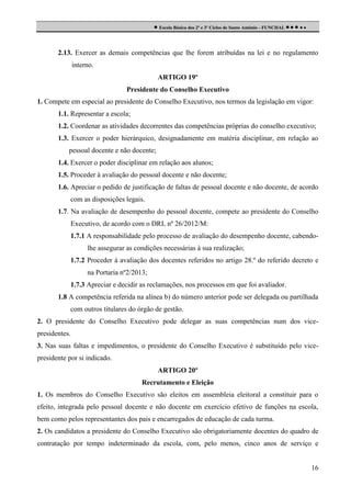  Escola Básica dos 2º e 3º Ciclos de Santo António - FUNCHAL     

2.13. Exercer as demais competências que lhe forem atribuídas na lei e no regulamento
interno.
ARTIGO 19º
Presidente do Conselho Executivo
1. Compete em especial ao presidente do Conselho Executivo, nos termos da legislação em vigor:
1.1. Representar a escola;
1.2. Coordenar as atividades decorrentes das competências próprias do conselho executivo;
1.3. Exercer o poder hierárquico, designadamente em matéria disciplinar, em relação ao
pessoal docente e não docente;
1.4. Exercer o poder disciplinar em relação aos alunos;
1.5. Proceder à avaliação do pessoal docente e não docente;
1.6. Apreciar o pedido de justificação de faltas de pessoal docente e não docente, de acordo
com as disposições legais.
1.7. Na avaliação de desempenho do pessoal docente, compete ao presidente do Conselho
Executivo, de acordo com o DRL nº 26/2012/M:
1.7.1 A responsabilidade pelo processo de avaliação do desempenho docente, cabendolhe assegurar as condições necessárias à sua realização;
1.7.2 Proceder à avaliação dos docentes referidos no artigo 28.º do referido decreto e
na Portaria nº2/2013;
1.7.3 Apreciar e decidir as reclamações, nos processos em que foi avaliador.
1.8 A competência referida na alínea b) do número anterior pode ser delegada ou partilhada
com outros titulares do órgão de gestão.
2. O presidente do Conselho Executivo pode delegar as suas competências num dos vicepresidentes.
3. Nas suas faltas e impedimentos, o presidente do Conselho Executivo é substituído pelo vicepresidente por si indicado.
ARTIGO 20º
Recrutamento e Eleição
1. Os membros do Conselho Executivo são eleitos em assembleia eleitoral a constituir para o
efeito, integrada pelo pessoal docente e não docente em exercício efetivo de funções na escola,
bem como pelos representantes dos pais e encarregados de educação de cada turma.
2. Os candidatos a presidente do Conselho Executivo são obrigatoriamente docentes do quadro de
contratação por tempo indeterminado da escola, com, pelo menos, cinco anos de serviço e

16

 
