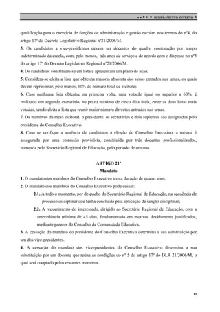 

 

REGULAMENTO INTERNO



qualificação para o exercício de funções de administração e gestão escolar, nos termos do nº4, do
artigo 17º do Decreto Legislativo Regional nº21/2006/M.
3. Os candidatos a vice-presidentes devem ser docentes do quadro contratação por tempo
indeterminado da escola, com, pelo menos, três anos de serviço e de acordo com o disposto no nº5
do artigo 17º do Decreto Legislativo Regional nº21/2006/M.
4. Os candidatos constituem-se em lista e apresentam um plano de ação;
5. Considera-se eleita a lista que obtenha maioria absoluta dos votos entrados nas urnas, os quais
devem representar, pelo menos, 60% do número total de eleitores.
6. Caso nenhuma lista obtenha, na primeira volta, uma votação igual ou superior a 60%, é
realizado um segundo escrutínio, no prazo máximo de cinco dias úteis, entre as duas listas mais
votadas, sendo eleita a lista que reunir maior número de votos entrados nas urnas.
7. Os membros da mesa eleitoral, o presidente, os secretários e dois suplentes são designados pelo
presidente do Conselho Executivo.
8. Caso se verifique a ausência de candidatos à eleição do Conselho Executivo, a mesma é
assegurada por uma comissão provisória, constituída por três docentes profissionalizados,
nomeada pelo Secretário Regional de Educação, pelo período de um ano.

ARTIGO 21º
Mandato
1. O mandato dos membros do Conselho Executivo tem a duração de quatro anos.
2. O mandato dos membros do Conselho Executivo pode cessar:
2.1. A todo o momento, por despacho do Secretário Regional de Educação, na sequência de
processo disciplinar que tenha concluído pela aplicação de sanção disciplinar;
2.2. A requerimento do interessado, dirigido ao Secretário Regional de Educação, com a
antecedência mínima de 45 dias, fundamentado em motivos devidamente justificados,
mediante parecer do Conselho da Comunidade Educativa.
3. A cessação do mandato do presidente do Conselho Executivo determina a sua substituição por
um dos vice-presidentes.
4. A cessação do mandato dos vice-presidentes do Conselho Executivo determina a sua
substituição por um docente que reúna as condições do nº 5 do artigo 17º do DLR 21/2006/M, o
qual será cooptado pelos restantes membros.

17

 