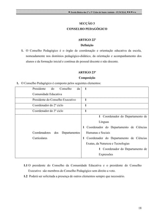  Escola Básica dos 2º e 3º Ciclos de Santo António - FUNCHAL     

SECÇÃO 3
CONSELHO PEDAGÓGICO

ARTIGO 22º
Definição
1. O Conselho Pedagógico é o órgão de coordenação e orientação educativa da escola,
nomeadamente nos domínios pedagógico-didático, da orientação e acompanhamento dos
alunos e da formação inicial e contínua do pessoal docente e não docente.

ARTIGO 23º
Composição
1. O Conselho Pedagógico é composto pelos seguintes elementos:
Presidente

do

Conselho

da

1

Comunidade Educativa
Presidente do Conselho Executivo

1

Coordenador do 2º ciclo

1

Coordenador do 3º ciclo

1
1 Coordenador do Departamento de
Línguas
1 Coordenador do Departamento de Ciências

Coordenadores
Curriculares

dos

Departamentos

Humanas e Sociais
1 Coordenador do Departamento de Ciências
Exatas, da Natureza e Tecnologias
1 Coordenador do Departamento de
Expressões

1.1 O presidente do Conselho da Comunidade Educativa e o presidente do Conselho
Executivo são membros do Conselho Pedagógico sem direito a voto.
1.2 Poderá ser solicitada a presença de outros elementos sempre que necessário.

18

 