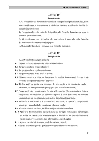 

 

REGULAMENTO INTERNO



ARTIGO 24º
Recrutamento
1. O coordenador do departamento curricular é um professor profissionalizado, eleito
entre os delegados e representantes de disciplina, mediante a análise das habilitações
académico-profissionais.
2. Os coordenadores de ciclo são designados pelo Conselho Executivo, de entre os
docentes profissionalizados.
3. O coordenador das atividades não curriculares é nomeado pelo Conselho
Executivo, ouvido o Conselho Pedagógico.
4. O orientador de estágio é nomeado pelo Conselho Executivo.

ARTIGO 25º
Competências
1. Ao Conselho Pedagógico compete:
1.1. Eleger o respetivo presidente de entre os seus membros;
1.2. Dar parecer sobre o projeto educativo;
1.3. Dar parecer sobre o regulamento interno;
1.4. Dar parecer sobre o plano anual de escola;
1.5. Elaborar e aprovar o plano de formação e de atualização do pessoal docente e não
docente e acompanhar a respetiva execução;
1.6. Definir critérios gerais nos domínios da informação e da orientação escolar e
vocacional, do acompanhamento pedagógico e da avaliação dos alunos;
1.7. Propor aos órgãos competentes da Secretaria Regional da Educação a criação de áreas
disciplinares ou disciplinas de conteúdo regional e local, bem como as estruturas
programáticas, e a sua integração no respetivo departamento curricular;
1.8. Promover a articulação e a diversificação curricular, os apoios e complementos
educativos e as modalidades especiais de educação escolar;
1.9. Adotar os manuais escolares, ouvidos os departamentos curriculares;
1.10. Aprovar o desenvolvimento de experiências de inovação pedagógica e de formação,
no âmbito da escola e em articulação com as instituições ou estabelecimentos do
ensino superior vocacionados para a formação e a investigação;
1.11. Aprovar e apoiar iniciativas de índole formativa e cultural;
1.12. Definir os critérios gerais a que deve obedecer a elaboração dos horários;

19

 