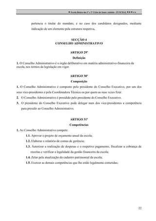  Escola Básica dos 2º e 3º Ciclos de Santo António - FUNCHAL     

pertencia o titular do mandato, e no caso dos candidatos designados, mediante
indicação de um elemento pela estrutura respetiva.

SECÇÃO 4
CONSELHO ADMINISTRATIVO
ARTIGO 29º
Definição
1. O Conselho Administrativo é o órgão deliberativo em matéria administrativo-financeira da
escola, nos termos da legislação em vigor.
ARTIGO 30º
Composição
1. O Conselho Administrativo é composto pelo presidente do Conselho Executivo, por um dos
seus vice-presidentes e pela Coordenadora Técnica ou por quem as suas vezes fizer.
2. O Conselho Administrativo é presidido pelo presidente do Conselho Executivo.
3. O presidente do Conselho Executivo pode delegar num dos vice-presidentes a competência
para presidir ao Conselho Administrativo.

ARTIGO 31º
Competências
1. Ao Conselho Administrativo compete:
1.1. Aprovar o projeto de orçamento anual da escola;
1.2. Elaborar o relatório de contas de gerência;
1.3. Autorizar a realização de despesas e o respetivo pagamento, fiscalizar a cobrança de
receitas e verificar a legalidade da gestão financeira da escola;
1.4. Zelar pela atualização do cadastro patrimonial da escola;
1.5. Exercer as demais competências que lhe estão legalmente cometidas;

22

 