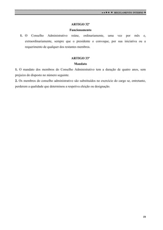 

 

REGULAMENTO INTERNO



ARTIGO 32º
Funcionamento
1. O

Conselho

Administrativo

reúne,

ordinariamente,

uma

vez

por

mês

e,

extraordinariamente, sempre que o presidente o convoque, por sua iniciativa ou a
requerimento de qualquer dos restantes membros.

ARTIGO 33º
Mandato
1. O mandato dos membros do Conselho Administrativo tem a duração de quatro anos, sem
prejuízo do disposto no número seguinte.
2. Os membros do conselho administrativo são substituídos no exercício do cargo se, entretanto,
perderem a qualidade que determinou a respetiva eleição ou designação.

23

 