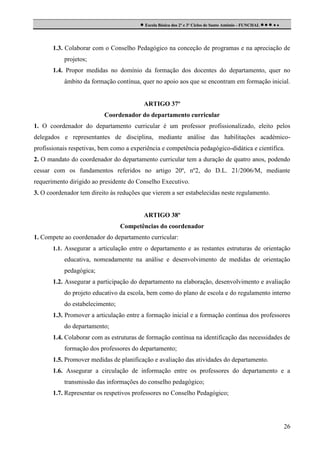  Escola Básica dos 2º e 3º Ciclos de Santo António - FUNCHAL     

1.3. Colaborar com o Conselho Pedagógico na conceção de programas e na apreciação de
projetos;
1.4. Propor medidas no domínio da formação dos docentes do departamento, quer no
âmbito da formação contínua, quer no apoio aos que se encontram em formação inicial.

ARTIGO 37º
Coordenador do departamento curricular
1. O coordenador do departamento curricular é um professor profissionalizado, eleito pelos
delegados e representantes de disciplina, mediante análise das habilitações académicoprofissionais respetivas, bem como a experiência e competência pedagógico-didática e científica.
2. O mandato do coordenador do departamento curricular tem a duração de quatro anos, podendo
cessar com os fundamentos referidos no artigo 20º, nº2, do D.L. 21/2006/M, mediante
requerimento dirigido ao presidente do Conselho Executivo.
3. O coordenador tem direito às reduções que vierem a ser estabelecidas neste regulamento.

ARTIGO 38º
Competências do coordenador
1. Compete ao coordenador do departamento curricular:
1.1. Assegurar a articulação entre o departamento e as restantes estruturas de orientação

educativa, nomeadamente na análise e desenvolvimento de medidas de orientação
pedagógica;
1.2. Assegurar a participação do departamento na elaboração, desenvolvimento e avaliação
do projeto educativo da escola, bem como do plano de escola e do regulamento interno
do estabelecimento;
1.3. Promover a articulação entre a formação inicial e a formação contínua dos professores
do departamento;
1.4. Colaborar com as estruturas de formação contínua na identificação das necessidades de
formação dos professores do departamento;
1.5. Promover medidas de planificação e avaliação das atividades do departamento.
1.6. Assegurar a circulação de informação entre os professores do departamento e a
transmissão das informações do conselho pedagógico;
1.7. Representar os respetivos professores no Conselho Pedagógico;

26

 