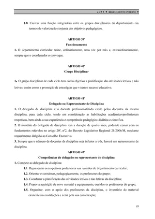 

 

REGULAMENTO INTERNO



1.8. Exercer uma função integradora entre os grupos disciplinares do departamento em
termos de valorização conjunta dos objetivos pedagógicos.

ARTIGO 39º
Funcionamento
1. O departamento curricular reúne, ordinariamente, uma vez por mês e, extraordinariamente,
sempre que o coordenador o convoque.

ARTIGO 40º
Grupo Disciplinar
1. O grupo disciplinar de cada ciclo tem como objetivo a planificação das atividades letivas e não
letivas, assim como a promoção de estratégias que visem o sucesso educativo.

ARTIGO 41º
Delegado ou Representante de Disciplina
1. O delegado de disciplina é o docente profissionalizado eleito pelos docentes da mesma
disciplina, para cada ciclo, tendo em consideração as habilitações académico-profissionais
respetivas, bem ainda a sua experiência e competência pedagógico-didática e científica.
2. O mandato do delegado de disciplina tem a duração de quatro anos, podendo cessar com os
fundamentos referidos no artigo 20º, nº2, do Decreto Legislativo Regional 21/2006/M, mediante
requerimento dirigido ao Conselho Executivo.
3. Sempre que o número de docentes da disciplina seja inferior a três, haverá um representante de
disciplina.
ARTIGO 42º
Competências do delegado ou representante de disciplina
1. Compete ao delegado de disciplina:
1.1. Representar os respetivos professores nas reuniões de departamento curricular;
1.2. Orientar e coordenar, pedagogicamente, os professores do grupo;
1.3. Coordenar a planificação das atividades letivas e não letivas da disciplina;
1.4. Propor a aquisição de novo material e equipamento, ouvidos os professores do grupo;
1.5. Organizar, com o apoio dos professores da disciplina, o inventário do material
existente nas instalações e zelar pela sua conservação;

27

 