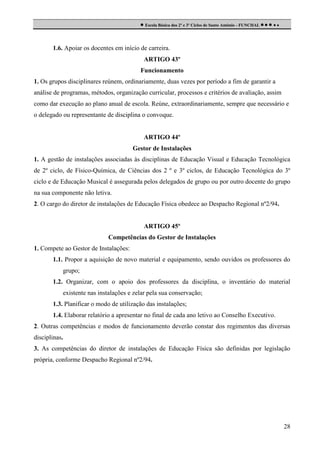  Escola Básica dos 2º e 3º Ciclos de Santo António - FUNCHAL     

1.6. Apoiar os docentes em início de carreira.
ARTIGO 43º
Funcionamento
1. Os grupos disciplinares reúnem, ordinariamente, duas vezes por período a fim de garantir a
análise de programas, métodos, organização curricular, processos e critérios de avaliação, assim
como dar execução ao plano anual de escola. Reúne, extraordinariamente, sempre que necessário e
o delegado ou representante de disciplina o convoque.

ARTIGO 44º
Gestor de Instalações
1. A gestão de instalações associadas às disciplinas de Educação Visual e Educação Tecnológica
de 2º ciclo, de Físico-Química, de Ciências dos 2 º e 3º ciclos, de Educação Tecnológica do 3º
ciclo e de Educação Musical é assegurada pelos delegados de grupo ou por outro docente do grupo
na sua componente não letiva.
2. O cargo do diretor de instalações de Educação Física obedece ao Despacho Regional nº2/94.

ARTIGO 45º
Competências do Gestor de Instalações
1. Compete ao Gestor de Instalações:
1.1. Propor a aquisição de novo material e equipamento, sendo ouvidos os professores do
grupo;
1.2. Organizar, com o apoio dos professores da disciplina, o inventário do material
existente nas instalações e zelar pela sua conservação;
1.3. Planificar o modo de utilização das instalações;
1.4. Elaborar relatório a apresentar no final de cada ano letivo ao Conselho Executivo.
2. Outras competências e modos de funcionamento deverão constar dos regimentos das diversas
disciplinas.
3. As competências do diretor de instalações de Educação Física são definidas por legislação
própria, conforme Despacho Regional nº2/94.

28

 