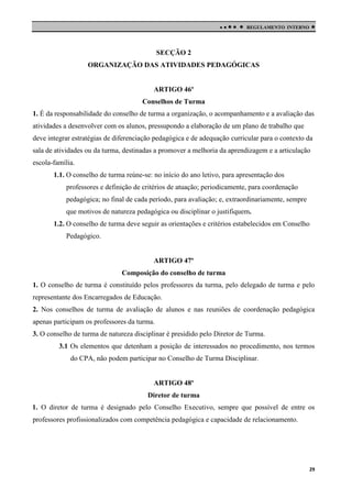

 



REGULAMENTO INTERNO

SECÇÃO 2
ORGANIZAÇÃO DAS ATIVIDADES PEDAGÓGICAS

ARTIGO 46º
Conselhos de Turma
1. É da responsabilidade do conselho de turma a organização, o acompanhamento e a avaliação das
atividades a desenvolver com os alunos, pressupondo a elaboração de um plano de trabalho que
deve integrar estratégias de diferenciação pedagógica e de adequação curricular para o contexto da
sala de atividades ou da turma, destinadas a promover a melhoria da aprendizagem e a articulação
escola-família.
1.1. O conselho de turma reúne-se: no início do ano letivo, para apresentação dos
professores e definição de critérios de atuação; periodicamente, para coordenação
pedagógica; no final de cada período, para avaliação; e, extraordinariamente, sempre
que motivos de natureza pedagógica ou disciplinar o justifiquem.
1.2. O conselho de turma deve seguir as orientações e critérios estabelecidos em Conselho
Pedagógico.

ARTIGO 47º
Composição do conselho de turma
1. O conselho de turma é constituído pelos professores da turma, pelo delegado de turma e pelo
representante dos Encarregados de Educação.
2. Nos conselhos de turma de avaliação de alunos e nas reuniões de coordenação pedagógica
apenas participam os professores da turma.
3. O conselho de turma de natureza disciplinar é presidido pelo Diretor de Turma.
3.1 Os elementos que detenham a posição de interessados no procedimento, nos termos
do CPA, não podem participar no Conselho de Turma Disciplinar.

ARTIGO 48º
Diretor de turma
1. O diretor de turma é designado pelo Conselho Executivo, sempre que possível de entre os
professores profissionalizados com competência pedagógica e capacidade de relacionamento.

29

 