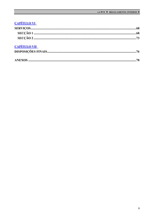 

 

REGULAMENTO INTERNO



CAPÍTULO VI_
SERVIÇOS...................................................................................................................................... 68
SECÇÃO 1 .................................................................................................................................. 68
SECÇÃO 2 .................................................................................................................................. 73
CAPÍTULO VII_
DISPOSIÇÕES FINAIS................................................................................................................. 76
ANEXOS ......................................................................................................................................... 78

3

 