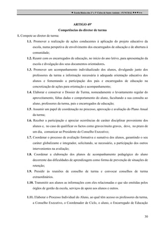  Escola Básica dos 2º e 3º Ciclos de Santo António - FUNCHAL     

ARTIGO 49º
Competências do diretor de turma
1. Compete ao diretor de turma:
1.1. Promover a realização de ações conducentes à aplicação do projeto educativo da
escola, numa perspetiva de envolvimento dos encarregados de educação e de abertura à
comunidade;
1.2. Reunir com os encarregados de educação, no início do ano letivo, para apresentação da
escola e divulgação dos seus documentos orientadores.
1.3. Promover um acompanhamento individualizado dos alunos, divulgando junto dos
professores da turma a informação necessária à adequada orientação educativa dos
alunos e fomentando a participação dos pais e encarregados de educação na
concretização de ações para orientação e acompanhamento;
1.4. Elaborar e conservar o Dossier de Turma, nomeadamente o levantamento regular do
aproveitamento, faltas dadas e comportamento do aluno, facultando a sua consulta ao
aluno, professores da turma, pais e encarregados de educação;
1.5. Assumir um papel de coordenação no processo, aprovação e avaliação do Plano Anual
da turma;
1.6. Receber a participação e apreciar ocorrências de caráter disciplinar proveniente dos
alunos e, no caso de qualificar os factos como graves/muito graves, deve, no prazo de
um dia, comunicar ao Presidente do Conselho Executivo;
1.7. Coordenar o processo de avaliação formativa e sumativa dos alunos, garantindo o seu
caráter globalizante e integrador, solicitando, se necessário, a participação dos outros
intervenientes na avaliação;
1.8. Coordenar a elaboração dos planos de acompanhamento pedagógico do aluno
decorrente das dificuldades de aprendizagem como forma de prevenção de situações de
retenção;
1.9. Presidir às reuniões de conselho de turma e convocar conselhos de turma
extraordinários.
1.10. Transmitir aos alunos as informações com eles relacionadas e que são emitidas pelos
órgãos de gestão da escola, serviços de apoio aos alunos e outros.
1.11. Elaborar o Processo Individual do Aluno, ao qual têm acesso os professores da turma,
a Conselho Executivo, o Coordenador de Ciclo, o aluno, o Encarregado de Educação

30

 