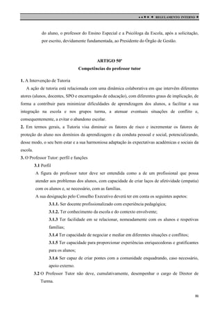 

 

REGULAMENTO INTERNO



do aluno, o professor do Ensino Especial e a Psicóloga da Escola, após a solicitação,
por escrito, devidamente fundamentada, ao Presidente do Órgão de Gestão.

ARTIGO 50º
Competências do professor tutor
1. A Intervenção de Tutoria
A ação de tutoria está relacionada com uma dinâmica colaborativa em que intervêm diferentes
atores (alunos, docentes, SPO e encarregados de educação), com diferentes graus de implicação, de
forma a contribuir para minimizar dificuldades de aprendizagem dos alunos, a facilitar a sua
integração na escola e nos grupos turma, a atenuar eventuais situações de conflito e,
consequentemente, a evitar o abandono escolar.
2. Em termos gerais, a Tutoria visa diminuir os fatores de risco e incrementar os fatores de
proteção do aluno nos domínios da aprendizagem e da conduta pessoal e social, potencializando,
desse modo, o seu bem estar e a sua harmoniosa adaptação às expectativas académicas e sociais da
escola.
3. O Professor Tutor: perfil e funções
3.1 Perfil
A figura do professor tutor deve ser entendida como a de um profissional que possa
atender aos problemas dos alunos, com capacidade de criar laços de afetividade (empatia)
com os alunos e, se necessário, com as famílias.
A sua designação pelo Conselho Executivo deverá ter em conta os seguintes aspetos:
3.1.1. Ser docente profissionalizado com experiência pedagógica;
3.1.2. Ter conhecimento da escola e do contexto envolvente;
3.1.3 Ter facilidade em se relacionar, nomeadamente com os alunos e respetivas
famílias;
3.1.4 Ter capacidade de negociar e mediar em diferentes situações e conflitos;
3.1.5 Ter capacidade para proporcionar experiências enriquecedoras e gratificantes
para os alunos;
3.1.6 Ser capaz de criar pontes com a comunidade enquadrando, caso necessário,
apoio externo.
3.2 O Professor Tutor não deve, cumulativamente, desempenhar o cargo de Diretor de
Turma.
31

 