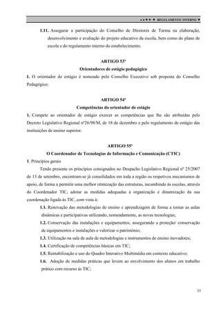 

 

REGULAMENTO INTERNO



1.11. Assegurar a participação do Conselho de Diretores de Turma na elaboração,
desenvolvimento e avaliação do projeto educativo da escola, bem como do plano de
escola e do regulamento interno do estabelecimento.

ARTIGO 53º
Orientadores de estágio pedagógico
1. O orientador de estágio é nomeado pelo Conselho Executivo sob proposta do Conselho
Pedagógico.

ARTIGO 54º
Competências do orientador de estágio
1. Compete ao orientador de estágio exercer as competências que lhe são atribuídas pelo
Decreto Legislativo Regional nº26/98/M, de 18 de dezembro e pelo regulamento de estágio das
instituições de ensino superior.

ARTIGO 55º
O Coordenador de Tecnologias de Informação e Comunicação (CTIC)
1. Princípios gerais
Tendo presente os princípios consignados no Despacho Legislativo Regional nº 25/2007
de 13 de setembro, encontram-se já consolidados em toda a região os respetivos mecanismos de
apoio, de forma a permitir uma melhor otimização das estruturas, incumbindo às escolas, através
do Coordenador TIC, adotar as medidas adequadas à organização e dinamização da sua
coordenação ligada às TIC, com vista à:
1.1. Renovação das metodologias de ensino e aprendizagem de forma a tornar as aulas
dinâmicas e participativas utilizando, nomeadamente, as novas tecnologias;
1.2. Conservação das instalações e equipamentos, assegurando a proteção/ conservação
de equipamentos e instalações e valorizar o património;
1.3. Utilização na sala de aula de metodologias e instrumentos de ensino inovadores;
1.4. Certificação de competências básicas em TIC;
1.5. Rentabilização e uso do Quadro Interativo Multimédia em contexto educativo;
1.6. Adoção de medidas práticas que levem ao envolvimento dos alunos em trabalho
prático com recurso às TIC;

33

 