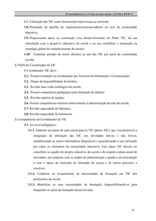  Escola Básica dos 2º e 3º Ciclos de Santo António - FUNCHAL     
1.7. Utilização das TIC como ferramentas transversais ao currículo;
1.8. Promoção da partilha de experiências/recursos/saberes no seio da comunidade
educativa;
1.9. Proporcionar apoio na construção e/ou desenvolvimento do Plano TIC, da sua
articulação com o projetivo educativo da escola e no seu contributo e integração na
estratégia global do estabelecimento de ensino;
1.10. Fomentar atitudes de maior abertura ao uso das TIC por parte da comunidade
escolar.
2. Perfil do Coordenador de TIC
O Coordenador TIC deve:
2.1. Possuir formação na coordenação das Técnicas de Informação e Comunicação;
2.2. Dispor de disponibilidade de horário;
2.3. Revelar uma visão estratégica da escola;
2.4. Possuir competência pedagógica para formação de adultos;
2.5. Revelar espírito de equipa;
2.6. Possuir competências técnicas relativamente à administração da rede de escola;
2.7. Revelar capacidade de liderança;
2.8. Revelar capacidade de autonomia.
3. Competências do Coordenador de TIC
3.1. Ao nível pedagógico:
3.1.1. Elaborar um plano de ação anual para as TIC (plano TIC), que visa promover a
integração da utilização das TIC nas atividades letivas e não letivas,
rentabilizando os meios informáticos disponíveis e generalizando a sua utilização
por todos os elementos da comunidade educativa. Este plano TIC deverá ser
concebido no quadro do projeto educativo da escola e do respetivo plano anual de
atividades, em conjunto com os órgãos de administração e gestão e em articulação
e com o apoio da comissão de formação da escola e de outros parceiros a
envolver;
3.1.2. Colaborar no levantamento de necessidades de formação em TIC dos
professores da escola;
3.1.3. Identificar as suas necessidades de formação, disponibilizando-se para
frequentar as ações de formação desenvolvidas;

34

 