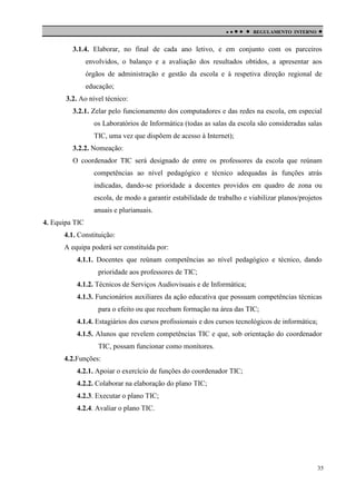 

 

REGULAMENTO INTERNO



3.1.4. Elaborar, no final de cada ano letivo, e em conjunto com os parceiros
envolvidos, o balanço e a avaliação dos resultados obtidos, a apresentar aos
órgãos de administração e gestão da escola e à respetiva direção regional de
educação;
3.2. Ao nível técnico:
3.2.1. Zelar pelo funcionamento dos computadores e das redes na escola, em especial
os Laboratórios de Informática (todas as salas da escola são consideradas salas
TIC, uma vez que dispõem de acesso à Internet);
3.2.2. Nomeação:
O coordenador TIC será designado de entre os professores da escola que reúnam
competências ao nível pedagógico e técnico adequadas às funções atrás
indicadas, dando-se prioridade a docentes providos em quadro de zona ou
escola, de modo a garantir estabilidade de trabalho e viabilizar planos/projetos
anuais e plurianuais.
4. Equipa TIC
4.1. Constituição:
A equipa poderá ser constituída por:
4.1.1. Docentes que reúnam competências ao nível pedagógico e técnico, dando
prioridade aos professores de TIC;
4.1.2. Técnicos de Serviços Audiovisuais e de Informática;
4.1.3. Funcionários auxiliares da ação educativa que possuam competências técnicas
para o efeito ou que recebam formação na área das TIC;
4.1.4. Estagiários dos cursos profissionais e dos cursos tecnológicos de informática;
4.1.5. Alunos que revelem competências TIC e que, sob orientação do coordenador
TIC, possam funcionar como monitores.
4.2.Funções:
4.2.1. Apoiar o exercício de funções do coordenador TIC;
4.2.2. Colaborar na elaboração do plano TIC;
4.2.3. Executar o plano TIC;
4.2.4. Avaliar o plano TIC.

35

 