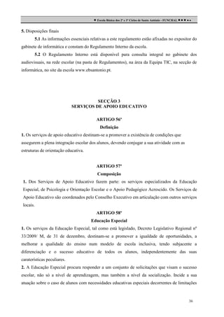  Escola Básica dos 2º e 3º Ciclos de Santo António - FUNCHAL     
5. Disposições finais
5.1 As informações essenciais relativas a este regulamento estão afixadas no expositor do
gabinete de informática e constam do Regulamento Interno da escola.
5.2 O Regulamento Interno está disponível para consulta integral no gabinete dos
audiovisuais, na rede escolar (na pasta de Regulamentos), na área da Equipa TIC, na secção de
informática, no site da escola www.ebsantonio.pt.

SECÇÃO 3
SERVIÇOS DE APOIO EDUCATIVO
ARTIGO 56º
Definição
1. Os serviços de apoio educativo destinam-se a promover a existência de condições que
assegurem a plena integração escolar dos alunos, devendo conjugar a sua atividade com as
estruturas de orientação educativa.

ARTIGO 57º
Composição
1. Dos Serviços de Apoio Educativo fazem parte: os serviços especializados da Educação
Especial, de Psicologia e Orientação Escolar e o Apoio Pedagógico Acrescido. Os Serviços de
Apoio Educativo são coordenados pelo Conselho Executivo em articulação com outros serviços
locais.
ARTIGO 58º
Educação Especial
1. Os serviços da Educação Especial, tal como está legislado, Decreto Legislativo Regional nº
33/2009/ M, de 31 de dezembro, destinam-se a promover a igualdade de oportunidades, a
melhorar a qualidade do ensino num modelo de escola inclusiva, tendo subjacente a
diferenciação e o sucesso educativo de todos os alunos, independentemente das suas
caraterísticas peculiares.
2. A Educação Especial procura responder a um conjunto de solicitações que visam o sucesso
escolar, não só a nível de aprendizagem, mas também a nível da socialização. Incide a sua
atuação sobre o caso de alunos com necessidades educativas especiais decorrentes de limitações

36

 
