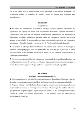

 

REGULAMENTO INTERNO



ou incapacidades, que se manifestam de modo sistemático e com caráter prolongado, não
descurando também as situações de natureza social ou familiar que dificultam essa
aprendizagem.

ARTIGO 59º
Competências
1. No âmbito das competências, o docente da Educação Especial, garante o planeamento e a
organização dos apoios aos alunos com Necessidades Educativas Especiais, facilitando a
comunicação entre todos os intervenientes, promovendo o levantamento das necessidades e
fomentando o trabalho colaborativo. Participa, ainda, em reuniões de conselhos de turma e
articula o seu trabalho de coordenação com toda a comunidade educativa, em colaboração
estreita com o Conselho Executivo e com o serviço de Psicologia e Orientação da escola.
2. Os serviços da Educação Especial elaboram, em conjunto com o serviço de Psicologia os
relatórios técnico pedagógico, onde são identificadas, nos casos em que se justifique, as razões
que determinam as necessidades educativas do aluno e a sua tipologia, designadamente as
condições de incapacidade.
3. Nos casos em que se considere não estar perante uma situação de necessidades educativas que
justifiquem a intervenção dos serviços da Educação Especial, encaminham-se os alunos para os
apoios disponibilizados pela escola que melhor se adequem à sua situação específica.

ARTIGO 60º
Programa Educativo Individual (PEI)
1. O Programa Educativo Individual destina-se a alunos com Necessidades Educativas Especiais
de caráter permanente e tem como finalidade facilitar a progressão ao longo da escolaridade.
O Programa Educativo Individual estabelece as respostas educativas específicas para cada caso e
responsabiliza a escola e os Encarregados de Educação pela aplicação das medidas educativas
que promovam a aprendizagem e a participação dos alunos. O PEI é da responsabilidade do
Diretor de Turma e do docente especializado. A sua aplicação carece de autorização do
Encarregado de Educação.

37

 