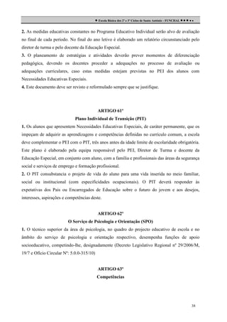  Escola Básica dos 2º e 3º Ciclos de Santo António - FUNCHAL     
2. As medidas educativas constantes no Programa Educativo Individual serão alvo de avaliação
no final de cada período. No final do ano letivo é elaborado um relatório circunstanciado pelo
diretor de turma e pelo docente da Educação Especial.
3. O planeamento de estratégias e atividades deverão prever momentos de diferenciação
pedagógica, devendo os docentes proceder a adequações no processo de avaliação ou
adequações curriculares, caso estas medidas estejam previstas no PEI dos alunos com
Necessidades Educativas Especiais.
4. Este documento deve ser revisto e reformulado sempre que se justifique.

ARTIGO 61º
Plano Individual de Transição (PIT)
1. Os alunos que apresentem Necessidades Educativas Especiais, de caráter permanente, que os
impeçam de adquirir as aprendizagens e competências definidas no currículo comum, a escola
deve complementar o PEI com o PIT, três anos antes da idade limite de escolaridade obrigatória.
Este plano é elaborado pela equipa responsável pelo PEI, Diretor de Turma e docente da
Educação Especial, em conjunto com aluno, com a família e profissionais das áreas da segurança
social e serviços de emprego e formação profissional.
2. O PIT consubstancia o projeto de vida do aluno para uma vida inserida no meio familiar,
social ou institucional (com especificidades ocupacionais). O PIT deverá responder às
expetativas dos Pais ou Encarregados de Educação sobre o futuro do jovem e aos desejos,
interesses, aspirações e competências deste.

ARTIGO 62º
O Serviço de Psicologia e Orientação (SPO)
1. O técnico superior da área de psicologia, no quadro do projecto educativo de escola e no
âmbito do serviço de psicologia e orientação respectivo, desempenha funções de apoio
socioeducativo, competindo-lhe, designadamente (Decreto Legislativo Regional nº 29/2006/M,
19/7 e Ofício Circular Nº: 5.0.0-315/10)

ARTIGO 63º
Competências

38

 