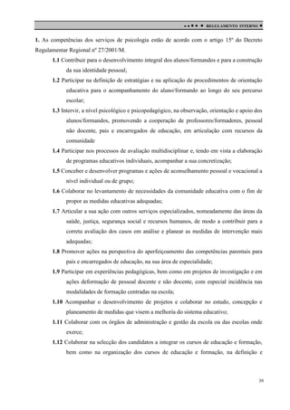 

 

REGULAMENTO INTERNO



1. As competências dos serviços de psicologia estão de acordo com o artigo 15º do Decreto
Regulamentar Regional nº 27/2001/M.
1.1 Contribuir para o desenvolvimento integral dos alunos/formandos e para a construção
da sua identidade pessoal;
1.2 Participar na definição de estratégias e na aplicação de procedimentos de orientação
educativa para o acompanhamento do aluno/formando ao longo do seu percurso
escolar;
1.3 Intervir, a nível psicológico e psicopedagógico, na observação, orientação e apoio dos
alunos/formandos, promovendo a cooperação de professores/formadores, pessoal
não docente, pais e encarregados de educação, em articulação com recursos da
comunidade
1.4 Participar nos processos de avaliação multidisciplinar e, tendo em vista a elaboração
de programas educativos individuais, acompanhar a sua concretização;
1.5 Conceber e desenvolver programas e ações de aconselhamento pessoal e vocacional a
nível individual ou de grupo;
1.6 Colaborar no levantamento de necessidades da comunidade educativa com o fim de
propor as medidas educativas adequadas;
1.7 Articular a sua ação com outros serviços especializados, nomeadamente das áreas da
saúde, justiça, segurança social e recursos humanos, de modo a contribuir para a
correta avaliação dos casos em análise e planear as medidas de intervenção mais
adequadas;
1.8 Promover ações na perspectiva do aperfeiçoamento das competências parentais para
pais e encarregados de educação, na sua área de especialidade;
1.9 Participar em experiências pedagógicas, bem como em projetos de investigação e em
ações deformação de pessoal docente e não docente, com especial incidência nas
modalidades de formação centradas na escola;
1.10 Acompanhar o desenvolvimento de projetos e colaborar no estudo, concepção e
planeamento de medidas que visem a melhoria do sistema educativo;
1.11 Colaborar com os órgãos de administração e gestão da escola ou das escolas onde
exerce;
1.12 Colaborar na selecção dos candidatos a integrar os cursos de educação e formação,
bem como na organização dos cursos de educação e formação, na definição e

39

 