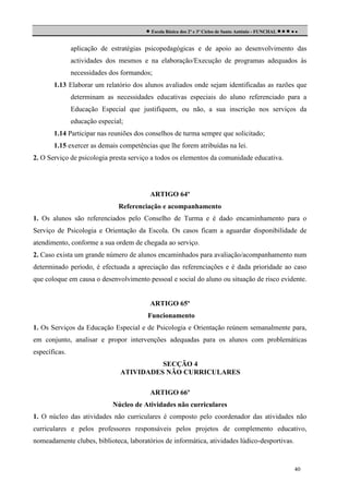 Escola Básica dos 2º e 3º Ciclos de Santo António - FUNCHAL     
aplicação de estratégias psicopedagógicas e de apoio ao desenvolvimento das
actividades dos mesmos e na elaboração/Execução de programas adequados às
necessidades dos formandos;
1.13 Elaborar um relatório dos alunos avaliados onde sejam identificadas as razões que
determinam as necessidades educativas especiais do aluno referenciado para a
Educação Especial que justifiquem, ou não, a sua inscrição nos serviços da
educação especial;
1.14 Participar nas reuniões dos conselhos de turma sempre que solicitado;
1.15 exercer as demais competências que lhe forem atribuídas na lei.
2. O Serviço de psicologia presta serviço a todos os elementos da comunidade educativa.

ARTIGO 64º
Referenciação e acompanhamento
1. Os alunos são referenciados pelo Conselho de Turma e é dado encaminhamento para o
Serviço de Psicologia e Orientação da Escola. Os casos ficam a aguardar disponibilidade de
atendimento, conforme a sua ordem de chegada ao serviço.
2. Caso exista um grande número de alunos encaminhados para avaliação/acompanhamento num
determinado período, é efectuada a apreciação das referenciações e é dada prioridade ao caso
que coloque em causa o desenvolvimento pessoal e social do aluno ou situação de risco evidente.

ARTIGO 65º
Funcionamento
1. Os Serviços da Educação Especial e de Psicologia e Orientação reúnem semanalmente para,
em conjunto, analisar e propor intervenções adequadas para os alunos com problemáticas
específicas.
SECÇÃO 4
ATIVIDADES NÃO CURRICULARES
ARTIGO 66º
Núcleo de Atividades não curriculares
1. O núcleo das atividades não curriculares é composto pelo coordenador das atividades não
curriculares e pelos professores responsáveis pelos projetos de complemento educativo,
nomeadamente clubes, biblioteca, laboratórios de informática, atividades lúdico-desportivas.

40

 