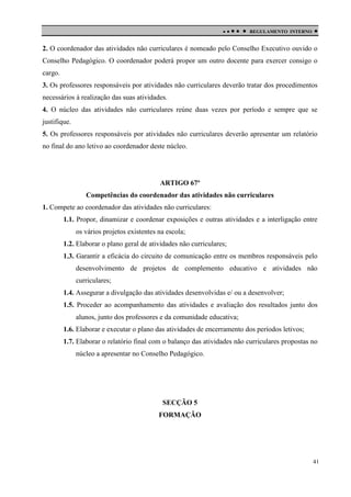 

 

REGULAMENTO INTERNO



2. O coordenador das atividades não curriculares é nomeado pelo Conselho Executivo ouvido o
Conselho Pedagógico. O coordenador poderá propor um outro docente para exercer consigo o
cargo.
3. Os professores responsáveis por atividades não curriculares deverão tratar dos procedimentos
necessários à realização das suas atividades.
4. O núcleo das atividades não curriculares reúne duas vezes por período e sempre que se
justifique.
5. Os professores responsáveis por atividades não curriculares deverão apresentar um relatório
no final do ano letivo ao coordenador deste núcleo.

ARTIGO 67º
Competências do coordenador das atividades não curriculares
1. Compete ao coordenador das atividades não curriculares:
1.1. Propor, dinamizar e coordenar exposições e outras atividades e a interligação entre
os vários projetos existentes na escola;
1.2. Elaborar o plano geral de atividades não curriculares;
1.3. Garantir a eficácia do circuito de comunicação entre os membros responsáveis pelo
desenvolvimento de projetos de complemento educativo e atividades não
curriculares;
1.4. Assegurar a divulgação das atividades desenvolvidas e/ ou a desenvolver;
1.5. Proceder ao acompanhamento das atividades e avaliação dos resultados junto dos
alunos, junto dos professores e da comunidade educativa;
1.6. Elaborar e executar o plano das atividades de encerramento dos períodos letivos;
1.7. Elaborar o relatório final com o balanço das atividades não curriculares propostas no
núcleo a apresentar no Conselho Pedagógico.

SECÇÃO 5
FORMAÇÃO

41

 
