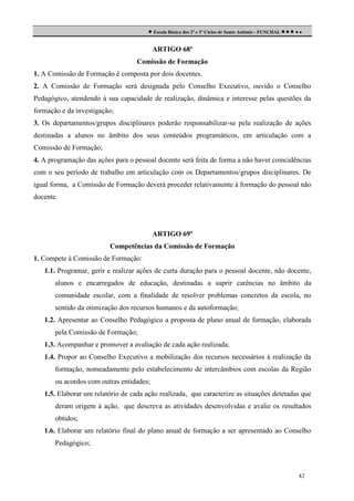  Escola Básica dos 2º e 3º Ciclos de Santo António - FUNCHAL     
ARTIGO 68º
Comissão de Formação
1. A Comissão de Formação é composta por dois docentes.
2. A Comissão de Formação será designada pelo Conselho Executivo, ouvido o Conselho
Pedagógico, atendendo à sua capacidade de realização, dinâmica e interesse pelas questões da
formação e da investigação;
3. Os departamentos/grupos disciplinares poderão responsabilizar-se pela realização de ações
destinadas a alunos no âmbito dos seus conteúdos programáticos, em articulação com a
Comissão de Formação;
4. A programação das ações para o pessoal docente será feita de forma a não haver coincidências
com o seu período de trabalho em articulação com os Departamentos/grupos disciplinares. De
igual forma, a Comissão de Formação deverá proceder relativamente à formação do pessoal não
docente.

ARTIGO 69º
Competências da Comissão de Formação
1. Compete à Comissão de Formação:
1.1. Programar, gerir e realizar ações de curta duração para o pessoal docente, não docente,
alunos e encarregados de educação, destinadas a suprir carências no âmbito da
comunidade escolar, com a finalidade de resolver problemas concretos da escola, no
sentido da otimização dos recursos humanos e da autoformação;
1.2. Apresentar ao Conselho Pedagógico a proposta de plano anual de formação, elaborada
pela Comissão de Formação;
1.3. Acompanhar e promover a avaliação de cada ação realizada;
1.4. Propor ao Conselho Executivo a mobilização dos recursos necessários à realização da
formação, nomeadamente pelo estabelecimento de intercâmbios com escolas da Região
ou acordos com outras entidades;
1.5. Elaborar um relatório de cada ação realizada, que caracterize as situações detetadas que
deram origem à ação, que descreva as atividades desenvolvidas e avalie os resultados
obtidos;
1.6. Elaborar um relatório final do plano anual de formação a ser apresentado ao Conselho
Pedagógico;

42

 