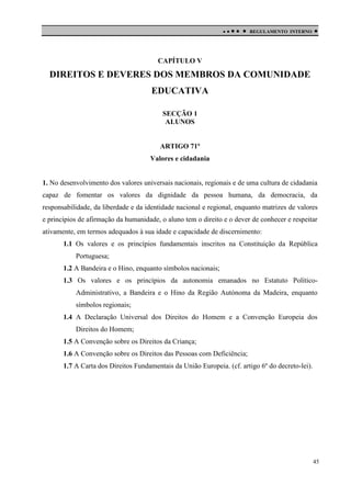

 

REGULAMENTO INTERNO



CAPÍTULO V

DIREITOS E DEVERES DOS MEMBROS DA COMUNIDADE
EDUCATIVA
SECÇÃO 1
ALUNOS

ARTIGO 71º
Valores e cidadania

1. No desenvolvimento dos valores universais nacionais, regionais e de uma cultura de cidadania
capaz de fomentar os valores da dignidade da pessoa humana, da democracia, da
responsabilidade, da liberdade e da identidade nacional e regional, enquanto matrizes de valores
e princípios de afirmação da humanidade, o aluno tem o direito e o dever de conhecer e respeitar
ativamente, em termos adequados à sua idade e capacidade de discernimento:
1.1 Os valores e os princípios fundamentais inscritos na Constituição da República
Portuguesa;
1.2 A Bandeira e o Hino, enquanto símbolos nacionais;
1.3 Os valores e os princípios da autonomia emanados no Estatuto PolíticoAdministrativo, a Bandeira e o Hino da Região Autónoma da Madeira, enquanto
símbolos regionais;
1.4 A Declaração Universal dos Direitos do Homem e a Convenção Europeia dos
Direitos do Homem;
1.5 A Convenção sobre os Direitos da Criança;
1.6 A Convenção sobre os Direitos das Pessoas com Deficiência;
1.7 A Carta dos Direitos Fundamentais da União Europeia. (cf. artigo 6º do decreto-lei).

45

 