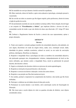 

 

REGULAMENTO INTERNO



14. Ser atendido nos serviços durante o horário normal de expediente;
15. Obter matrícula, abono de família e apoio sócio-educativo (psicologia, orientação pessoal e
vocacional);
16. Ser ouvido em todos os assuntos que lhe digam respeito, pelos professores, diretor de turma
e órgão de gestão da escola;
17. Ser prontamente assistido em caso de acidente ou doença súbita. Nesta situação, haverá lugar
a um conjunto de “Procedimentos a Adotar”, que implicam direitos e deveres de toda a
comunidade escolar de modo a que este direito do aluno seja observado. (Cf. Artigo 95º deste
RI).
18. Conhecer o Regulamento Interno da Escola e, através dos seus representantes, opinar e
propor alterações.
ARTIGO 74º
Deveres
1. Tratar com respeito e correção qualquer membro da comunidade educativa, não podendo, em
caso algum, discriminar em razão da origem étnica, saúde, sexo, orientação sexual, idade,
identidade de género, condição económica, cultural ou social, ou em razão de convicções
políticas, ideológicas, filosóficas ou religiosas;
2. Respeitar a integridade física e psicológica de todos os membros da comunidade educativa,
não praticando quaisquer atos, designadamente violentos, independentemente do local ou dos
meios utilizados, que atentem contra a integridade física, moral ou patrimonial do pessoal
docente, não docente e alunos;
3. Seguir as orientações dos docentes relativas ao processo de ensino-aprendizagem;
4. Respeitar as instruções do pessoal docente e não docente;
5. Respeitar o exercício do direito à educação e ensino dos outros alunos;
6. Respeitar a sua posição nas filas (bar/cantina/serviços);
7. Ser assíduo, pontual e responsável no cumprimento dos horários e das tarefas que lhe forem
atribuídas;
8. Participar e colaborar nas atividades desenvolvidas pela escola;
9. Permanecer na escola durante o seu horário, salvo autorização escrita do Encarregado de
Educação;
10. Não trazer para a escola objetos de valor ou quantias elevadas de dinheiro. nem objetos
considerados armas;

47

 