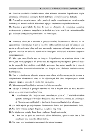  Escola Básica dos 2º e 3º Ciclos de Santo António - FUNCHAL     
11. Dentro do perímetro do estabelecimento, não é permitido o consumo de produtos de origem
externa que contrariem as orientações da rede de Bufetes Escolares Saudáveis da tutela;
12. Zelar pela preservação, conservação e asseio da escola, nomeadamente no que diz respeito
às instalações, material didático, mobiliário e espaços, fazendo uso adequado dos mesmos;
13. Respeitar a propriedade de bens de todos os elementos da comunidade educativa,
nomeadamente, procedendo à devolução, no final do ano letivo, dos livros e manuais cedidos
pela escola em condições que possibilitem a sua reutilização;

14. Reparar os danos por si causados a qualquer membro da comunidade educativa ou em
equipamentos ou instalações da escola ou outras onde decorram quaisquer atividades da vida
escolar e, não sendo possível ou suficiente a reparação, indemnizar os lesados relativamente aos
prejuízos causados, em resultado de um ato de indisciplina ou violação de normas e regras de
segurança em uso;
15. Não captar nem difundir sons ou imagens, designadamente de atividades letivas e não
letivas, sem autorização prévia dos professores, dos responsáveis pelo órgão de gestão da escola
ou de supervisão dos trabalhos ou atividades em curso, bem como, quando for o caso, de
qualquer membro da comunidade educativa, cuja imagem possa, ainda que involuntariamente,
ficar registada.
16. Usar o vestuário mais adequado ao espaço das aulas e a todo o espaço escola, em que se
compatibilizem a liberdade do aluno e a sua dignificação, bem como a dignificação da escola,
enquanto espaço de aquisição de valores para a cidadania;
17. Não mascar pastilhas elásticas nem usar bonés durante as aulas;
18. Desligar o telemóvel e quaisquer aparelhos de som e imagem, antes do início da aula e
colocá-los no interior da mochila ou bolsa;
18.1. Ao aluno que não cumpra o dever assinalado no ponto nº 17, ser-lhe-á retirado o
aparelho e entregue no Conselho Executivo sendo devolvido, somente, ao Encarregado
de Educação. A reincidência leva à aplicação de uma medida disciplinar adequada;
19. Não trazer objetos que prejudiquem o funcionamento da aula ou o aproveitamento do aluno;
20. Não trazer bolas de qualquer desporto, à exceção de ping-pong;
21. Ser diariamente portador do cartão de estudante e da caderneta escolar;
21.1. Em caso de perda ou danificação destes documentos, aplica-se uma taxa a fixar
anualmente pelo Conselho Administrativo.
22. Não correr nem permanecer nos corredores durante os intervalos;

48

 