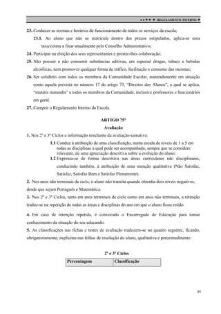 

 

REGULAMENTO INTERNO



23. Conhecer as normas e horários de funcionamento de todos os serviços da escola;
23.1. Ao aluno que não se matricule dentro dos prazos estipulados, aplica-se uma
taxa/coima a fixar anualmente pelo Conselho Administrativo;
24. Participar na eleição dos seus representantes e prestar-lhes colaboração;
25. Não possuir e não consumir substâncias aditivas, em especial drogas, tabaco e bebidas
alcoólicas, nem promover qualquer forma de tráfico, facilitação e consumo das mesmas;
26. Ser solidário com todos os membros da Comunidade Escolar, nomeadamente em situação
como aquela prevista no número 17 do artigo 73, “Direitos dos Alunos”, a qual se aplica,
“mutatis mutandis” a todos os membros da Comunidade, inclusive professores e funcionários
em geral.
27. Cumprir o Regulamento Interno da Escola.
ARTIGO 75º
Avaliação
1. Nos 2º e 3º Ciclos a informação resultante da avaliação sumativa:
1.1 Conduz à atribuição de uma classificação, numa escala de níveis de 1 a 5 em
todas as disciplinas a qual pode ser acompanhada, sempre que se considere
relevante, de uma apreciação descritiva sobre a evolução do aluno;
1.2 Expressa-se de forma descritiva nas áreas curriculares não disciplinares,
conduzindo também, à atribuição de uma menção qualitativa (Não Satisfaz,
Satisfaz, Satisfaz Bem e Satisfaz Plenamente).
2. Nos anos não terminais de ciclo, o aluno não transita quando obtenha dois níveis negativos,
desde que sejam Português e Matemática.
3. Nos 2º e 3º Ciclos, tanto em anos terminais de ciclo como em anos não terminais, a retenção
traduz-se na repetição de todas as áreas e disciplinas do ano em que o aluno ficou retido.
4. Em caso de retenção repetida, é convocado o Encarregado de Educação para tomar
conhecimento da situação do seu educando.
5. As classificações nas fichas e testes de avaliação traduzem-se no quadro seguinte, ficando,
obrigatoriamente, explícitas nas folhas de resolução do aluno, qualitativa e percentualmente:

2º e 3º Ciclos
Percentagem

Classificação

49

 