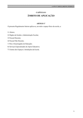 

 

REGULAMENTO INTERNO



CAPÍTULO I

ÂMBITO DE APLICAÇÃO

ARTIGO 1º
O presente Regulamento Interno aplica-se, em todo o espaço físico da escola, a:

1. Alunos;
2. Órgãos de Gestão e Administração Escolar;
3. Pessoal Docente;
4. Pessoal Não Docente;
5. Pais e Encarregados de Educação;
6. Serviços Especializados de Apoio Educativo;
7. Utentes dos Espaços e Instalações da Escola.

5

 