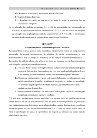  Escola Básica dos 2º e 3º Ciclos de Santo António - FUNCHAL     
3.9.; Suspensão da frequência da escola de 4 até 12 dias úteis;
3.10. A transferência de escola;
3.11. Expulsão da escola no ano letivo, no caso do aluno se encontrar fora da
escolaridade obrigatória.
4. A aplicação das medidas correctivas (3.1 a 3.6) são comunicadas aos encarregados de
educação; na aplicação das medidas sancionatórias 3.7 e 3.8, são ouvidos os encarregados
de educação; para a aplicação das medidas sancionatórias 3.9, 3.10 e 3.11, os encarregados
de educação são notificados da instauração do procedimento disciplinar.

ARTIGO 77º
Caracterização das Medidas Disciplinares Corretivas
1. A advertência ao aluno consiste numa chamada de atenção verbal perante um comportamento
perturbador do regular funcionamento da atividade da escola, nomeadamente o bom
funcionamento da aula (cf. artigo 74º, número 4), ou das relações na comunidade educativa;
2. A ordem de saída da sala de aula aplica-se ao aluno que impeça o normal funcionamento da
aula e implica a marcação de falta injustificada;
2.1. No caso de se verificar a situação anterior, o aluno deverá ser encaminhado para o
espaço de Orientação e Acompanhamento com uma tarefa definida pelo professor.
Caso não haja docente disponível, o aluno será encaminhado para a biblioteca.
2.2. No caso de incumprimento, o aluno será encaminhado para o conselho executivo que
definirá a realização de tarefas e atividades de integração na escola e na comunidade
ou a inibição de participar nas atividades da escola, de caráter facultativo num
período máximo de cinco dias.
2.3 Como exemplos de medidas, são aplicáveis a realização de tarefas de conservação e
limpeza de equipamentos e espaços escolares.
3.A aplicação, no decurso do mesmo ano letivo e ao mesmo aluno, da medida corretiva de
ordem de saída da sala de aula pela terceira vez, por parte do mesmo professor, ou pela quinta
vez, independentemente do professor que a aplicou, implica a análise da situação em conselho de
turma disciplinar, no caso dos estabelecimentos dos 2º e 3º ciclos do ensino básico, tendo em
vista a identificação das causas e a pertinência da proposta de aplicação de outras medidas
disciplinares corretivas.

52

 