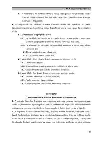 

 

REGULAMENTO INTERNO



3.1. O cumprimento das medidas corretivas realiza-se em período suplementar ao horário
letivo, no espaço escolar ou fora dele, neste caso com acompanhamento dos pais ou
encarregados de educação.
4. O cumprimento das medidas corretivas realiza-se sempre sob supervisão da escola,
designadamente, através do diretor de turma, do professor tutor e ou da equipa de integração e
apoio.
4.1. Atividades de integração na escola
4.1.1. As atividades de integração na escola devem, se necessário e sempre que
possível, compreender a reparação do dano provocado pelo aluno.
4.1.2. As atividades de integração na comunidade educativa a prestar pelos alunos
consistem em:
4.1.2.1. Atividades dentro da sala de aula;
4.1.2.2. Atividades fora da sala de aula.
4.2. As atividades dentro da sala de aula consistem nas seguintes tarefas:
4.2.1. Limpar a sala de aula;
4.2.2. Responsabilizar-se pela arrumação do mobiliário da sala de aula;
4.2.3. Outras atividades consideradas oportunas e adequadas.
4.3. As atividades fora da sala de aula consistem nas seguintes tarefas:;
4.3.1. Participar na limpeza do recinto da escola;
4.3.2. Coadjuvar nas tarefas do refeitório;
4.3.3. Outras actividades consideradas oportunas e adequadas.

ARTIGO 78º
Caracterização das Medidas Disciplinares Sancionatórias
1. A aplicação da medida disciplinar sancionatória de repreensão registada é da competência do
diretor ou presidente do órgão de gestão da escola, averbando-se no processo individual do aluno
a data em que a mesma foi proferida e a fundamentação de facto e de direito de tal decisão.
2. A suspensão da escola até três dias úteis, enquanto medida dissuasora, é aplicada, com a
devida fundamentação dos factos que a suportam, pelo presidente do órgão de gestão da escola,
após o exercício dos direitos de audiência e defesa do visado, ouvidos os pais ou o encarregado
de educação do aluno, quando menor de idade, fixar os termos e condições em que a aplicação

53

 