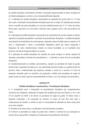  Escola Básica dos 2º e 3º Ciclos de Santo António - FUNCHAL     
da medida disciplinar sancionatória referida é executada, proporcionando ao aluno um plano de
atividades pedagógicas a realizar, com corresponsabilização daqueles.
3. A aplicação da medida disciplinar sancionatória de suspensão da escola entre 4 e 12 dias
úteis, após a realização do procedimento disciplinar previsto no artigo 30º, podendo previamente
ouvir o conselho de turma disciplinar, no caso dos estabelecimentos dos 2º e 3º ciclos do ensino
básico para o qual deve ser convocado o professor tutor, quando exista e não seja professor da
turma.
4. A aplicação da medida disciplinar sancionatória de transferência de escola compete ao diretor
regional de educação precedendo a conclusão do procedimento disciplinar. A medida disciplinar
sancionatória de transferência de escola apenas é aplicada a aluno de idade igual ou superior a 10
anos e, frequentando o aluno a escolaridade obrigatória, desde que esteja assegurada a
frequência de outro estabelecimento situado na mesma localidade ou na localidade mais
próxima, servida de transporte público ou escolar.
5. A aplicação da medida disciplinar de expulsão da escola compete ao diretor regional de
educação, precedendo conclusão do procedimento, e é aplicada ao aluno fora da escolaridade
obrigatória.
6. Complementarmente às medidas sancionatórias, compete ao presidente do órgão de gestão
decidir sobre a reparação dos danos ou a sua substituição dos bens lesados ou, quando tal não for
possível, sobre a indemnização dos prejuízos causados à escola ou a terceiros. O valor da
reparação calculado pode ser reduzido, em proporção a definir pelo presidente do órgão de
gestão, tendo em conta o grau de responsabilidade do aluno e ou a sua situação socioeconómica.

ARTIGO 79º
Medidas disciplinares sancionatórias - Procedimento Disciplinar
1. A competência para a instauração de procedimento disciplinar por comportamentos
suscetíveis de configurar a aplicação de alguma das medidas previstas nas alíneas c), d) e e) do
nº2 do artgº28º do EAEE é do diretor ou presidente do órgão de gestão. O diretor emite o
despacho instaurador e de nomeação do instrutor, no prazo de dois dias úteis após o
conhecimento da situação, e notifica os pais ou encarregado de educação do aluno menor pelo
meio mais expedito.
2. Tratando-se de aluno maior, a notificação é feita diretamente ao próprio.
3. O diretor ou presidente do órgão de gestão deve notificar o instrutor da sua nomeação no
mesmo dia em que profere o despacho de instauração do procedimento disciplinar.

54

 