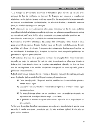 

 

REGULAMENTO INTERNO



4. A instrução do procedimento disciplinar é efectuada no prazo máximo de seis dias úteis,
contados da data de notificação ao instrutor do despacho que instaurou o procedimento
disciplinar, sendo obrigatoriamente realizada, para além das demais diligências consideradas
necessárias, a audiência oral dos interessados, em particular do aluno, e sendo este menor de
idade, do respetivo encarregado de educação.
5. Os interessados são convocados com a antecedência mínima de um dia útil para a audiência
oral, não constituindo a falta de comparência motivo do seu adiamento, podendo esta, no caso de
apresentação de justificação da falta até ao momento fixado para a audiência, ser adiada por
uma única vez, salvo situações excecionais devidamente fundamentadas.
6. No caso de o respetivo encarregado de educação não comparecer, o aluno menor de idade
pode ser ouvido na presença de outro familiar, ou de um docente, ou trabalhador não docente,
escolhidos pelo aluno, e do director de turma ou do professor-tutor do aluno, quando exista, ou,
no impedimento de qualquer deles, de outros docentes da turma designados pelo diretor ou
presidente do órgão de gestão da escola.
7. Da audiência é lavrada ata de que consta o extracto das alegações feitas pelos interessados,
assinada por todos os presentes, devendo ser dado conhecimento ao aluno que cometeu a
infração bem como, quando menor, ao respetivo encarregado de educação, do facto ou factos
que lhe são imputados e das medidas disciplinares susceptíveis de serem aplicadas, para se
pronunciar sobre as mesmas.
8. Finda a instrução, o instrutor elabora e remete ao diretor ou presidente do órgão de gestão, no
prazo de três dias úteis, relatório final do qual constam, obrigatoriamente:
8.1 Os factos cuja prática é imputada ao aluno, devidamente circunstanciados quanto ao
tempo, modo e lugar;
8.2 Os deveres violados pelo aluno, com referência expressa às respetivas normas legais
ou regulamentares;
8.3 Os antecedentes do aluno, que se constituem como circunstâncias atenuantes ou
agravantes nos termos previstos no artigo 25ºdo EAEE;
8.4 A proposta de medida disciplinar sancionatória aplicável ou de arquivamento do
procedimento.
9. No caso da medida disciplinar sancionatória proposta ser a transferência de escola ou de
expulsão da escola, a mesma é comunicada, para decisão, ao diretor regional de educação, no
prazo de dois dias úteis.

55

 