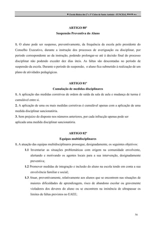  Escola Básica dos 2º e 3º Ciclos de Santo António - FUNCHAL     

ARTIGO 80º
Suspensão Preventiva do Aluno

1. O aluno pode ser suspenso, preventivamente, da frequência da escola pelo presidente do
Conselho Executivo, durante a instrução dos processos de averiguação ou disciplinar, por
período correspondente ao da instrução, podendo prolongar-se até à decisão final do processo
disciplinar não podendo exceder dez dias úteis. As faltas são descontadas no período de
suspensão da escola. Durante o período de suspensão, o aluno fica submetido à realização de um
plano de atividades pedagógicas.

ARTIGO 81º
Cumulação de medidas disciplinares
1. A aplicação das medidas corretivas de ordem de saída da sala de aula e mudança de turma é
cumulável entre si.
2. A aplicação de uma ou mais medidas corretivas é cumulável apenas com a aplicação de uma
medida disciplinar sancionatória.
3. Sem prejuízo do disposto nos números anteriores, por cada infracção apenas pode ser
aplicada uma medida disciplinar sancionatória.

ARTIGO 82º
Equipas multidisciplinares
1. A atuação das equipas multidisciplinares prossegue, designadamente, os seguintes objetivos:
1.1 Inventariar as situações problemáticas com origem na comunidade envolvente,
alertando e motivando os agentes locais para a sua intervenção, designadamente
preventiva;
1.2 Promover medidas de integração e inclusão do aluno na escola tendo em conta a sua
envolvência familiar e social;
1.3 Atuar, preventivamente, relativamente aos alunos que se encontrem nas situações de
maiores dificuldades de aprendizagem, risco de abandono escolar ou gravemente
violadores dos deveres do aluno ou se encontrem na iminência de ultrapassar os
limites de faltas previstos no EAEE;

56

 