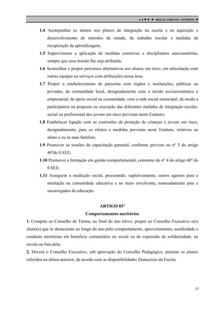 

 

REGULAMENTO INTERNO



1.4 Acompanhar os alunos nos planos de integração na escola e na aquisição e
desenvolvimento de métodos de estudo, de trabalho escolar e medidas de
recuperação da aprendizagem;
1.5 Supervisionar a aplicação de medidas corretivas e disciplinares sancionatórias,
sempre que essa missão lhe seja atribuída;
1.6 Aconselhar e propor percursos alternativos aos alunos em risco, em articulação com
outras equipas ou serviços com atribuições nessa área;
1.7 Propor o estabelecimento de parcerias com órgãos e instituições, públicas ou
privadas, da comunidade local, designadamente com o tecido socioeconómico e
empresarial, de apoio social na comunidade, com a rede social municipal, de modo a
participarem na proposta ou execução das diferentes medidas de integração escolar,
social ou profissional dos jovens em risco previstas neste Estatuto;
1.8 Estabelecer ligação com as comissões de proteção de crianças e jovens em risco,
designadamente, para os efeitos e medidas previstas neste Estatuto, relativas ao
aluno e ou às suas famílias;
1.9 Promover as sessões de capacitação parental, conforme previsto no nº 5 do artigo
46ºdo EAEE;
1.10 Promover a formação em gestão comportamental, constante do nº 4 do artigo 48º do
EAEE;
1.11 Assegurar a mediação social, procurando, supletivamente, outros agentes para a
mediação na comunidade educativa e no meio envolvente, nomeadamente pais e
encarregados de educação.

ARTIGO 83º
Comportamentos meritórios
1. Compete ao Conselho de Turma, no final do ano letivo, propor ao Conselho Executivo o(s)
aluno(s) que se destacaram ao longo do ano pelo comportamento, aproveitamento, assiduidade e
condutas meritórias em benefício comunitário ou social ou de expressão de solidariedade, na
escola ou fora dela;
2. Deverá o Conselho Executivo, sob aprovação do Conselho Pedagógico, premiar os alunos
referidos na alínea anterior, de acordo com as disponibilidades financeiras da Escola.

57

 
