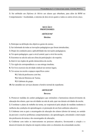  Escola Básica dos 2º e 3º Ciclos de Santo António - FUNCHAL     
3. Ser atribuído um Diploma de Mérito aos alunos que obtenham, para além de BOM no
Comportamento / Assiduidade, o máximo de dois níveis quatro e todos os outros níveis cinco.

SECÇÃO 2
PROFESSORES
ARTIGO 84º
Direitos

1. Participar na definição dos objetivos gerais do ensino;
2. Ser informado de todas as inovações pedagógicas que forem introduzidas;
3. Dispor de condições para a aplicabilidade das inovações pedagógicas;
4. Ter apoio pedagógico, quer a nível central, quer a nível da escola;
5. Encontrar na sala de aula um clima de participação e de respeito;
6. Intervir nos órgãos de gestão democrática da escola;
7. Ter sigilo de correspondência e a sua entrega imediata;
8. Ter livre exercício da atividade sindical nos termos legais;
9. Ter acesso na escola a espaços específicos como:
9.1. Sala de professores com bar;
9.2. Sala de Diretores de Turma;
9.3. Gabinete de grupo.
10. Ser atendido nos serviços durante o horário normal de expediente.
ARTIGO 85º
Deveres
1. Promover medidas de caráter pedagógico que estimulem o harmonioso desenvolvimento da
educação dos alunos, quer nas atividades na sala de aula, quer nas demais atividades da escola;
2. Coordenar o plano de trabalho da turma, ser responsável pela adoção de medidas tendentes à
melhoria das condições de aprendizagem e à promoção de um bom ambiente educativo;
3. Colaborar com os pais e encarregados de educação dos alunos (diretor de turma), no sentido
de prevenir e resolver problemas comportamentais e de aprendizagem, articulando a intervenção
dos professores da turma e dos encarregados de educação;
4. Colaborar com todos os intervenientes no processo educativo, favorecendo a criação e o
desenvolvimento de relações de respeito mútuo entre os elementos da comunidade escolar;
58

 