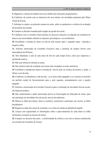 

 

REGULAMENTO INTERNO



5. Organizar e realizar atividades letivas no âmbito das instruções programáticas;
6. Colaborar, de acordo com os interesses dos seus alunos, em atividades propostas pelo Plano
Anual de Escola;
7. Informar os alunos, na primeira semana de aulas, sobre os parâmetros e critérios de avaliação
da disciplina leccionada;
8. Cumprir as decisões tomadas pelos órgãos de gestão da escola;
9. Colaborar com os restantes intervenientes no processo educativo na deteção da existência de
alunos com necessidades educativas especiais, psicológicas e ou económicas;
10. Possibilitar a entrada do aluno na sala de aula mesmo após o segundo toque, marcada a
respetiva falta;
11. Solicitar autorização do Conselho Executivo para a permuta de tempos letivos com
antecedência de 48 horas;
12. Não abandonar a sala de aula antes do fim de cada tempo letivo, salvo por imperioso e
justificado motivo;
13. Não usar telemóvel durante as aulas;
14. Não realizar testes de avaliação sem terem sido corrigidos os testes anteriores;
15. Coordenar a entrada dos alunos à entrada da sala de aula, no começo da mesma, e sendo o
último a sair da sala;
16. Confirmar, ao abandonar a sala de aula, se as luzes estão apagadas e se a mesma se encontra
em perfeito estado de funcionamento para a aula seguinte, nomeadamente com o quadro
apagado;
17. Solicitar a autorização do Conselho Executivo para a realização de atividades fora da escola,
em impresso próprio;
18. Dar conhecimento e pedir autorização prévia ao Encarregado de Educação do aluno, para
este participar em atividades fora da escola, através da caderneta;
19. Marcar as faltas dos alunos, fazer os sumários, numerá-los e participar, por escrito, as faltas
disciplinares;
20. Registar as datas dos testes de avaliação e as visitas de estudo na plataforma digital;
21. Lançar com regularidade as informações sobre o aproveitamento de cada aluno na folha
informativa existente no dossier de turma;
22. Cumprir, no decorrer das aulas, a uniformidade de critérios a ter com os alunos estabelecida
em reuniões de Conselhos de Turma;

59

 