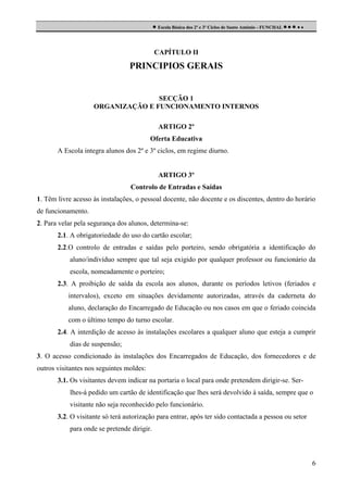  Escola Básica dos 2º e 3º Ciclos de Santo António - FUNCHAL     

CAPÍTULO II

PRINCIPIOS GERAIS

SECÇÃO 1
ORGANIZAÇÃO E FUNCIONAMENTO INTERNOS
ARTIGO 2º
Oferta Educativa
A Escola integra alunos dos 2º e 3º ciclos, em regime diurno.

ARTIGO 3º
Controlo de Entradas e Saídas
1. Têm livre acesso às instalações, o pessoal docente, não docente e os discentes, dentro do horário
de funcionamento.
2. Para velar pela segurança dos alunos, determina-se:
2.1. A obrigatoriedade do uso do cartão escolar;
2.2.O controlo de entradas e saídas pelo porteiro, sendo obrigatória a identificação do
aluno/indivíduo sempre que tal seja exigido por qualquer professor ou funcionário da
escola, nomeadamente o porteiro;
2.3. A proibição de saída da escola aos alunos, durante os períodos letivos (feriados e
intervalos), exceto em situações devidamente autorizadas, através da caderneta do
aluno, declaração do Encarregado de Educação ou nos casos em que o feriado coincida
com o último tempo do turno escolar.
2.4. A interdição de acesso às instalações escolares a qualquer aluno que esteja a cumprir
dias de suspensão;
3. O acesso condicionado às instalações dos Encarregados de Educação, dos fornecedores e de
outros visitantes nos seguintes moldes:
3.1. Os visitantes devem indicar na portaria o local para onde pretendem dirigir-se. Serlhes-á pedido um cartão de identificação que lhes será devolvido à saída, sempre que o
visitante não seja reconhecido pelo funcionário.
3.2. O visitante só terá autorização para entrar, após ter sido contactada a pessoa ou setor
para onde se pretende dirigir.

6

 