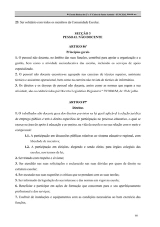  Escola Básica dos 2º e 3º Ciclos de Santo António - FUNCHAL     
23. Ser solidário com todos os membros da Comunidade Escolar.

SECÇÃO 3
PESSOAL NÃO DOCENTE
ARTIGO 86º
Princípios gerais
1. O pessoal não docente, no âmbito das suas funções, contribui para apoiar a organização e a
gestão, bem como a atividade socioeducativa das escolas, incluindo os serviços de apoio
especializado.
2. O pessoal não docente encontra-se agrupado nas carreiras de técnico superior, assistente
técnico e assistente operacional, bem como na carreira não revista de técnico de informática.
3. Os direitos e os deveres do pessoal não docente, assim como as normas que regem a sua
atividade, são os estabelecidos por Decreto Legislativo Regional n.º 29/2006/M, de 19 de julho.

ARTIGO 87º
Direitos
1. O trabalhador não docente goza dos direitos previstos na lei geral aplicável à relação jurídica
de emprego público e tem o direito específico de participação no processo educativo, o qual se
exerce na área do apoio à educação e ao ensino, na vida da escola e na sua relação com o meio e
compreende:
1.1. A participação em discussões públicas relativas ao sistema educativo regional, com
liberdade de iniciativa;
1.2. A participação em eleições, elegendo e sendo eleito, para órgãos colegiais das
escolas, nos termos da lei;
2. Ser tratado com respeito e civismo;
3. Ser atendido nas suas solicitações e esclarecido nas suas dúvidas por quem de direito na
estrutura escolar;
4. Ser escutado nas suas sugestões e críticas que se prendam com as suas tarefas;
5. Ser informado da legislação do seu interesse e das normas em vigor na escola;
6. Beneficiar e participar em ações de formação que concorram para o seu aperfeiçoamento
profissional e dos serviços;
7. Usufruir de instalações e equipamentos com as condições necessárias ao bom exercício das
funções;

60

 