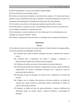 

 

REGULAMENTO INTERNO



8. Utilizar equipamentos e serviços nas condições regulamentadas;
9. Exercer livremente a sua atividade sindical;
10. Usufruir, em cada turno de trabalho, de um intervalo não superior a 15 minutos, por forma a
permitir o acesso ao bar/bufete, desde que se mantenha o normal funcionamento do serviço e tais
interrupções não prejudiquem o desempenho das funções que lhe estão atribuídas;
11. Ter reuniões, de acordo com a lei geral, para análise de questões sobre o serviço;
12. Discutir horários e escalas de serviço e sua distribuição, dentro do possível, de acordo com
as necessidades, competência e experiência pessoal;
13. Ser informado, no início de cada ano civil, dos critérios que vão ser utilizados para a sua
avaliação, nos termos do SIADAP – RAM;
14. Conhecer o regulamento interno da escola e as instruções dos seus superiores hierárquicos.

ARTIGO 88º
Deveres
1. Para além dos deveres previstos na lei geral aplicável à relação jurídica de emprego público,
são deveres específicos do trabalhador não docente:
1.1. Contribuir para a plena formação, realização, bem-estar e segurança das crianças e
jovens;
1.2. Contribuir para a organização das escolas e assegurar a realização e o
desenvolvimento regular das atividades neles prosseguidas;
1.3. Colaborar ativamente com todos os intervenientes no processo educativo;
1.4. Zelar pela preservação das instalações e equipamentos escolares e propor medidas de
melhoramento dos mesmos, cooperando ativamente com a direção da escola na
prossecução desses objetivos;
1.5. Participar em ações de formação, nos termos da lei, e empenhar-se no sucesso das
mesmas;
1.6. Cooperar com os restantes intervenientes no processo educativo, na deteção de
situações que exijam correção ou intervenção urgente, identificadas no âmbito do
exercício das respetivas funções;
1.7. Respeitar, no âmbito do dever de sigilo profissional, a natureza confidencial da
informação relativa às crianças, alunos e respetivos familiares e encarregados de
educação;

61

 