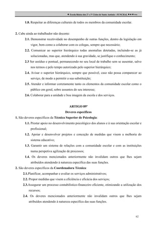  Escola Básica dos 2º e 3º Ciclos de Santo António - FUNCHAL     
1.8. Respeitar as diferenças culturais de todos os membros da comunidade escolar.

2. Cabe ainda ao trabalhador não docente:
2.1. Demonstrar recetividade no desempenho de outras funções, dentro da legislação em
vigor, bem como a colaborar com os colegas, sempre que necessário;
2.2. Comunicar ao superior hierárquico todas anomalias detetadas, incluindo-se as já
solucionadas, mas que, atendendo à sua gravidade, se justifique o conhecimento;
2.3 Ser assíduo e pontual, permanecendo no seu local de trabalho sem se ausentar, salvo
nos termos e pelo tempo autorizado pelo superior hierárquico;
2.4. Avisar o superior hierárquico, sempre que possível, caso não possa comparecer ao
serviço, de modo a permitir a sua substituição;
2.5. Atender e informar corretamente tanto os elementos da comunidade escolar como o
público em geral, sobre assuntos do seu interesse;
2.6. Colaborar para a unidade e boa imagem da escola e dos serviços.

ARTIGO 89º
Deveres específicos
1. São deveres específicos da Técnica Superior de Psicologia:
1.1. Prestar apoio no desenvolvimento psicológico dos alunos e à sua orientação escolar e
profissional;
1.2. Apoiar e desenvolver projetos e conceção de medidas que visem a melhoria do
sistema educativo;
1.3. Garantir um sistema de relações com a comunidade escolar e com as instituições
numa perspetiva agilização de processos;
1.4. Os deveres mencionados anteriormente não invalidam outros que lhes sejam
atribuídos atendendo à natureza específica das suas funções.
2. São deveres específicos da Coordenadora Técnica:
2.1.Planificar, acompanhar e avaliar os serviços administrativos;
2.2. Propor medidas que visem a eficiência e eficácia dos serviços;
2.3.Assegurar um processo contabilístico-financeiro eficiente, otimizando a utilização dos
recursos;
2.4. Os deveres mencionados anteriormente não invalidam outros que lhes sejam
atribuídos atendendo à natureza específica das suas funções.

62

 