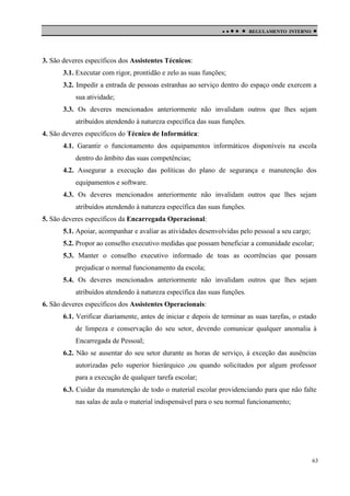 

 

REGULAMENTO INTERNO



3. São deveres específicos dos Assistentes Técnicos:
3.1. Executar com rigor, prontidão e zelo as suas funções;
3.2. Impedir a entrada de pessoas estranhas ao serviço dentro do espaço onde exercem a
sua atividade;
3.3. Os deveres mencionados anteriormente não invalidam outros que lhes sejam
atribuídos atendendo à natureza específica das suas funções.
4. São deveres específicos do Técnico de Informática:
4.1. Garantir o funcionamento dos equipamentos informáticos disponíveis na escola
dentro do âmbito das suas competências;
4.2. Assegurar a execução das políticas do plano de segurança e manutenção dos
equipamentos e software.
4.3. Os deveres mencionados anteriormente não invalidam outros que lhes sejam
atribuídos atendendo à natureza específica das suas funções.
5. São deveres específicos da Encarregada Operacional:
5.1. Apoiar, acompanhar e avaliar as atividades desenvolvidas pelo pessoal a seu cargo;
5.2. Propor ao conselho executivo medidas que possam beneficiar a comunidade escolar;
5.3. Manter o conselho executivo informado de toas as ocorrências que possam
prejudicar o normal funcionamento da escola;
5.4. Os deveres mencionados anteriormente não invalidam outros que lhes sejam
atribuídos atendendo à natureza específica das suas funções.
6. São deveres específicos dos Assistentes Operacionais:
6.1. Verificar diariamente, antes de iniciar e depois de terminar as suas tarefas, o estado
de limpeza e conservação do seu setor, devendo comunicar qualquer anomalia à
Encarregada de Pessoal;
6.2. Não se ausentar do seu setor durante as horas de serviço, à exceção das ausências
autorizadas pelo superior hierárquico ,ou quando solicitados por algum professor
para a execução de qualquer tarefa escolar;
6.3. Cuidar da manutenção de todo o material escolar providenciando para que não falte
nas salas de aula o material indispensável para o seu normal funcionamento;

63

 