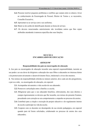  Escola Básica dos 2º e 3º Ciclos de Santo António - FUNCHAL     
6.4. Procurar resolver pequenos problemas e conflitos que surjam entre os alunos e levar
ao conhecimento da Encarregada de Pessoal, Diretor de Turma e, se necessário,
Conselho Executivo;
6.5. Apresentar-se ao serviço com o seu uniforme;
6.6. Munir-se do cartão de identificação durante as horas de serviço;
6.7. Os deveres mencionados anteriormente não invalidam outros que lhes sejam
atribuídos atendendo à natureza específica das suas funções.

SECÇÃO 4
ENCARREGADOS DE EDUCAÇÃO
ARTIGO 90º
Responsabilidade dos pais ou encarregados de educação
1. Aos pais ou encarregados de educação incumbe uma especial responsabilidade, inerente ao
seu poder e ao seu dever de dirigirem a educação dos seus filhos e educandos no interesse destes
e de promoverem ativamente o desenvolvimento físico, intelectual e cívico dos mesmos.
2. Nos termos da responsabilidade referida no número anterior, deve cada um dos progenitores,
o pai ou a mãe, ou encarregados de educação, em especial:
2.1. Acompanhar ativamente a vida escolar do seu educando;
2.2. Promover a articulação entre a família e a escola;
2.3. Diligenciar para que o seu educando beneficie, efetivamente, dos seus direitos e
cumpra rigorosamente os deveres que lhe incumbe, nos termos do presente Estatuto,
procedendo com correção no seu comportamento e empenho no processo de ensino;
2.4. Contribuir para a criação e execução do projeto educativo e do regulamento interno
da escola e participar na vida da escola;
2.5. Cooperar com os docentes no desempenho da sua missão pedagógica, em especial
quando para tal forem solicitados, colaborando no processo de ensino dos seus
educandos;

64

 
