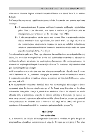  Escola Básica dos 2º e 3º Ciclos de Santo António - FUNCHAL     
consciente e reiterada, implica a respetiva responsabilização nos termos da lei e do presente
Estatuto.
2. Constitui incumprimento especialmente censurável dos deveres dos pais ou encarregados de
educação:
2.1. O incumprimento dos deveres de matrícula, frequência, assiduidade e pontualidade
pelos filhos e ou educandos, bem como a ausência de justificação para tal
incumprimento, nos termos dos nos 2 a 5 do artigo 16ºdo EAEE;
2.2. A não comparência na escola sempre que os seus filhos e ou educandos atinjam
metade do limite de faltas injustificadas, nos termos do nº 3 do artigo 18º, ou a sua
não comparência ou não pronúncia, nos casos em que a sua audição é obrigatória, no
âmbito de procedimento disciplinar instaurado ao seu filho ou educando, nos termos
previstos nos artigos 30º e 31º do EAEE.
3. A não realização, pelos seus filhos e ou educandos, das medidas de recuperação definidas pela
escola, das atividades de integração na escola e na comunidade decorrentes da aplicação de
medidas disciplinares corretivas e ou sancionatórias, bem como a não comparência destes em
consultas ou terapias prescritas por técnicos especializados, faz presumir a responsabilidade dos
pais ou encarregados de educação.
4. O incumprimento reiterado, por parte dos pais ou encarregados de educação, dos deveres a
que se referem os nºs 2 e 3, determina a obrigação, por parte da escola, de comunicação do facto
à competente comissão de proteção de crianças e jovens ou ao Ministério Público, nos termos
previstos no EAEE.
5. O incumprimento consciente e reiterado pelos pais ou encarregado de educação de alunos
menores de idade dos deveres estabelecidos nos nºs 2 e 3 pode ainda determinar por decisão da
comissão de proteção de crianças e jovens ou do Ministério Público, na sequência da análise
efetuada após a comunicação prevista no número anterior, a frequência em sessões de
capacitação parental, a promover pela equipa multidisciplinar da escola, sempre que possível,
com a participação das entidades a que se refere o nº 3 do artigo 55º do EAEE, e no quadro das
orientações definidas pelo ministério e secretarias regionais referidos no seu nº 2.

ARTIGO 92º
Contraordenações
1. A manutenção da situação de incumprimento consciente e reiterado por parte dos pais ou
encarregado de educação de alunos menores de idade dos deveres a que se refere o nº 2 do artigo

66

 